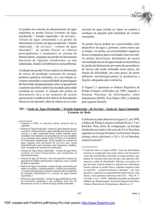 147 Anexo I
As perdas nos sistemas de abastecimento de água
englobam as perdas físicas [volumes de água
(produzido + tratado importado - de serviço) -
volume de água consumido] e as perdas de
faturamento [volumes de água (produzido + tratado
importado - de serviço) - volume de água
faturado]15
. As perdas físicas se referem
principalmente a vazamentos no sistema de
abastecimento, enquanto que perdas de faturamento
decorrem de ligações clandestinas ou não
cadastradas, fraudes ou hidrômetros com problemas.
A redução das perdas físicas implica emdiminuição
de custos de produção (consumo de energia,
produtos químicos utilizados, etc.) em relação ao
volume consumido e napossibilidade de prorrogação
doshorizontes deplanejamento,umavezquepermite
o aumento da oferta a partir de uma dada capacidade
instalada do sistema. A redução das perdas de
faturamento leva a um aumento da receita
operacional e à melhoria dos índices de desempenho
financeiro do operador, além de induzir ao uso mais
racional da água tratada ao impor ao usuário a
condição de pagador pela totalidade do volume
consumido.
As perdas físicas podem ser caracterizadas como
desperdício de água e, portanto, como custos que
se traduz, via tarifas, em externalidades negativas
dessas companhias para a sociedade como um todo.
As perdas decorrentes diretamente da menor
racionalidade do uso de água tratada emdecorrência
de perdas de faturamento por parte das prestadoras
de serviço não serão estimadas nesse anexo, em
função da dificuldade, em curto prazo, de serem
definidos metodologicamente os parâmetros e
funções adequadas para estimá-las.
A Figura I.1 apresenta os Índices Regionais de
Perdas Lineares verificados em 1999, segundo o
Sistema Nacional de Informações sobre
Saneamento (SNIS). Esse Índice (IPL) é definido
pela seguinte fórmula:
15
Segundo o SNIS, os conceitos dessas variáveis são os
seguintes:
- Volume de Água Produzido: volume de água disponível para
consumo, compreendendo a água captada pelo prestador de
serviço e a água importada bruta, ambas tratadas na(s)
unidade(s) de tratamento do prestador de serviços, medidas
e/ou estimadas na(s) saída(s) da(s) ETA(s) ou Unidade(s)
de Tratamento Simplificado. Inclui também os volumes de
água captada pelo prestador de serviços que sejam
disponibilizados para consumo sem tratamento, medidos
na(s) entrada(s) do sistema de distribuição;
- Volume de Água Bruta Importada: volume de água bruta
recebido de outros fornecedores, para tratamento ou
distribuição direta;
- Volume de Água de Serviço: valor da soma dos volumes de
água para atividades operacionais e especiais, com o volume
de água recuperado;
- Volume de Água Consumido: volume de água consumido por
todos os usuários, compreendendo o volume micromedido,
o volume estimado para as ligações desprovidas de aparelho
de medição (hidrômetro) e o volume de água tratada
exportado; e
- Volume de água faturado: volume de água debitado ao total
de economias (mediadas e não medidas), para fins de
faturamento. Inclui o volume de água tratada exportado.
16
Conforme Silva e Conejo (1998), “uma das dificuldades
maiores na comparação entre esses valores está na maneira
como são considerados e incluídos os ramais prediais, que
podem ter extensão total maior do que a das adutoras, sub-
adutoras e redes de distribuição. Ademais, nos países em
que há maior controle tende-se a registrar nos indicadores
lineares apenas as perdas físicas, enquanto naqueles onde
os controles – e presumivelmente a operação – são mais
precários, registram-se conjuntamente perdas físicas e não
físicas, e isso aumenta a diferença entre eles”. Silva, R. T.
e Conejo, J. G. L. (1998). Definição de perdas nos Sistemas
Públicos de Abastecimento. Secretaria Especial de Política
Urbana, Ministério do Planejamento, Brasília, p. 37
IPL = Vazão de Água (Produzido + Tratado Importado - de Serviço) - Vazão de Água Consumido
Extensão da Rede
Conforme se pode observar na Figura I.1, em 1999,
o Índice de Perdas Lineares no Brasil foi de 1,7 m3
/
hora/km. Para efeito de comparação, na Europa
Ocidental esse índice é de cerca de 0,5 m3
/hora/km,
enquanto na Europa Oriental e no Extremo Oriente
alcança níveis próximos a 2,0 e 3,8 m3
/hora/km,
respectivamente16
.
PDF created with FinePrint pdfFactory Pro trial version http://www.fineprint.com
 