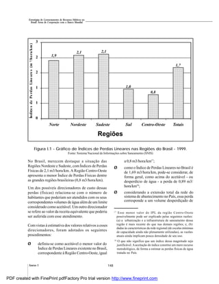 148Anexo I
Estratégias de Gerenciamento de Recursos Hídricos no
Brasil: Áreas de Cooperação com o Banco Mundial
18
O que não significa que um índice dessa magnitude seja
justificável.Aaceitação do índice constitui um mero recurso
metodológico, de forma a estimar as perdas físicas de água
tratada no País.
No Brasil, merecem destaque a situação das
Regiões Nordeste e Sudeste, com Índices de Perdas
Físicas de 2,1 m3/hora/km. A Região Centro-Oeste
apresenta o menor Índice de Perdas Físicas dentre
as grandes regiões brasileiras (0,8 m3/hora/km).
Um dos possíveis direcionadores de custo dessas
perdas (físicas) relaciona-se com o número de
habitantes que poderiam ser atendidos com os seus
correspondentes volumes de água alémde um limite
considerado como aceitável. Um outro direcionador
se refere ao valor da receita equivalente que poderia
ser auferida com esse atendimento.
Com vistas à estimativa dos valores relativos a esses
direcionadores, foram adotados os seguintes
procedimentos:
Ø definiu-se como aceitável o menor valor do
Índice de Perdas Lineares existente no Brasil,
correspondente à Região Centro-Oeste, igual
Fonte: Sistema Nacional de Informações sobre Saneamento (SNIS)
a 0,8 m3/hora/km17
;
Ø como o Índice de Perdas Lineares no Brasil é
de 1,69 m3/hora/km, pode-se considerar, de
forma geral, como acima do aceitável - ou
desperdício de água - a perda de 0,89 m3/
hora/km18
;
Ø considerando a extensão total da rede do
sistema de abastecimento no País, essa perda
corresponde a um volume desperdiçado de
Figura I.1 - Gráfico de Índices de Perdas Lineares nas Regiões do Brasil - 1999.
17
Esse menor valor do IPL da região Centro-Oeste
possivelmente pode ser explicado pelas seguintes razões:
(a) a urbanização e a infraestrutura de saneamento dessa
região é mais recente do que nas demais regiões; e, (b)
dadas às características da rede regional (de escalas mínimas
de capacidade ainda não plenamente utilizadas), as vazões
atuais ainda implicam pouca densidade de seu uso.
1,7
0,8
1,0
2,1 2,1
0
1
1
2
2
3
Norte Nordeste Sudeste Sul Centro-Oeste Totais
Regiões
ÍndicesdePerdasLineares(m3/hora/km)
1,9
PDF created with FinePrint pdfFactory Pro trial version http://www.fineprint.com
 