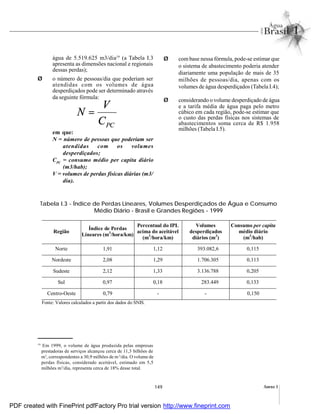 149 Anexo I
PCC
V
N =
água de 5.519.625 m3/dia19
(a Tabela I.3
apresenta as dimensões nacional e regionais
dessas perdas);
Ø o número de pessoas/dia que poderiam ser
atendidas com os volumes de água
desperdiçados pode ser determinado através
da seguinte fórmula:
em que:
N = número de pessoas que poderiam ser
atendidas com os volumes
desperdiçados;
CPC
= consumo médio per capita diário
(m3/hab);
V = volumes de perdas físicas diárias (m3/
dia).
Ø com base nessa fórmula, pode-se estimar que
o sistema de abastecimento poderia atender
diariamente uma população de mais de 35
milhões de pessoas/dia, apenas com os
volumes de água desperdiçados (Tabela I.4);
Ø considerando o volume desperdiçado de água
e a tarifa média de água paga pelo metro
cúbico em cada região, pode-se estimar que
o custo das perdas físicas nos sistemas de
abastecimentos soma cerca de R$ 1.958
milhões (Tabela I.5).
Tabela I.3 - Índice de Perdas Lineares, Volumes Desperdiçados de Água e Consumo
Médio Diário - Brasil e Grandes Regiões - 1999
19
Em 1999, o volume de água produzida pelas empresas
prestadoras de serviços alcançou cerca de 11,3 bilhões de
m3
, correspondentes a 30,9 milhões de m3
/dia. O volume de
perdas físicas, considerado aceitável, estimado em 5,5
milhões m3
/dia, representa cerca de 18% desse total.
Região
Índice de Perdas
Lineares (m3
/hora/km)
Percentual do IPL
acima do aceitável
(m3
/hora/km)
Volumes
desperdiçados
diários (m3
)
Consumo per capita
médio diário
(m3
/hab)
Norte 1,91 1,12 393.082,6 0,115
Nordeste 2,08 1,29 1.706.305 0,113
Sudeste 2,12 1,33 3.136.788 0,205
Sul 0,97 0,18 283.449 0,133
Centro-Oeste 0,79 - - 0,150
Fonte: Valores calculados a partir dos dados do SNIS.
PDF created with FinePrint pdfFactory Pro trial version http://www.fineprint.com
 
