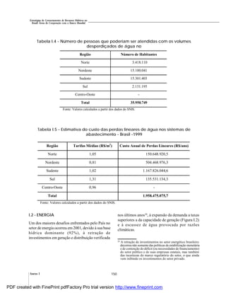 150Anexo I
Estratégias de Gerenciamento de Recursos Hídricos no
Brasil: Áreas de Cooperação com o Banco Mundial
I.2 - ENERGIA
Um dos maiores desafios enfrentados pelo País no
setor de energia ocorreu em 2001, devido à sua base
hídrica dominante (92%), à retração de
investimentos em geração e distribuição verificada
nos últimos anos20
, à expansão da demanda a taxas
superiores a da capacidade de geração (Figura I.2)
e à escassez de água provocada por razões
climáticas.
20
A retração de investimentos no setor energético brasileiro
decorreu não somente das políticas de estabilização monetária
e de contenção do déficit (ou necessidades de financiamento)
do setor público e de suas empresas estatais, mas também
das incertezas do marco regulatório do setor, o que ainda
vem inibindo os investimentos do setor privado.
Tabela I.5 - Estimativa do custo das perdas lineares de água nos sistemas de
abastecimento - Brasil -1999
Tabela I.4 - Número de pessoas que poderiam ser atendidas com os volumes
desperdiçados de água no
Região Número de Habitantes
Norte 3.418.110
Nordeste 15.100.041
Sudeste 15.301.403
Sul 2.131.195
Centro-Oeste -
Total 35.950.749
Fonte: Valores calculados a partir dos dados do SNIS.
Região Tarifas Médias (R$/m3
) Custo Anual de Perdas Lineares (R$/ano)
Norte 1,05 150.648.920,5
Nordeste 0,81 504.468.976,3
Sudeste 1,02 1.167.826.044,6
Sul 1,31 135.531.134,3
Centro-Oeste 0,96 -
Total 1.958.475.075,7
Fonte: Valores calculados a partir dos dados do SNIS.
PDF created with FinePrint pdfFactory Pro trial version http://www.fineprint.com
 