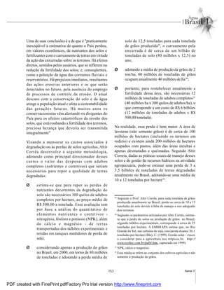 153 Anexo I
Uma de suas conclusões é a de que é "praticamente
inexeqüível a estimativa de quanto o País perdeu,
em valores econômicos, de nutrientes dos solos e
fertilizantes com o carreamento de terras emvirtude
da ação das enxurradas sobre os terrenos. Há efeitos
diretos, sentidos pelos usuários, que se refletem na
redução da fertilidade dos solos; e, conseqüentes,
como a poluição da água das correntes fluviais e
reservatórios. Há prejuízos imediatos, resultantes
das ações erosivas anteriores e os que serão
detectados no futuro, pela ausência do emprego
de processos de controle da erosão. O atual
descaso com a conservação do solo e da água
atinge a população atual e afeta a sustentabilidade
das gerações futuras. Há muitos anos os
conservacionistas vêm alertando os dirigentes do
País para os efeitos catastróficos da erosão dos
solos, que está roubando a fertilidade dos terrenos,
preciosa herança que deveria ser transmitida
integralmente"
Visando a mensurar os custos associados à
degradação ou às perdas de solos agrícolas, Altir
Corrêa desenvolve a seguinte metodologia,
adotando como principal direcionador desses
custos o valor das despesas com adubos
completos (nutrientes e corretivos) que seriam
necessários para repor a qualidade de terras
degradadas:
Ø estima-se que para repor as perdas de
nutrientes decorrentes da degradação do
solo são necessários 300 quilos de adubos
completos por hectare, ao preço médio de
R$ 500,00 a tonelada. Essa avaliação tem
por base a análise do quantitativo de
elementos nutrientes e corretivos -
nitrogênio, fósforo e potássio (NPK), além
do cálcio e magnésio - de terras
transportadas dos talhões experimentais e
retidas em tanques medidores de perda de
solo;
Ø considerando apenas a produção de grãos
no Brasil, em 2000, em torno de 80 milhões
de toneladas e adotando a perda média de
29
Segundo o Prof. Altir Corrêa, para cada tonelada de grãos
produzida anualmente no Brasil, perde-se cerca de 10 a 15
toneladas de solo devido à falta de manejo e uso adequado
dos terrenos.
30
Segundo os parâmetros utilizados por Altir Corrêa, estima-
se que a perda de solos na produção de grãos no Brasil,
segundo talhões experimentais, corresponde à cerca de 25
toneladas por hectare. A EMBRAPA estima que, no Rio
Grande do Sul, nas culturas de soja, essa perda alcance 20,1
toneladas por hectare (Bley, C. (1999). Erosão solar – riscos
a considerar para a agricultura nos trópicos.In: http://
www.ecoltec.com.br/pub4.htm, capturado em 1999)
31
NPK, cálcio e magnésio.
32
Essa média se refere ao conjunto dos cultivos agrícolas e não
somente à produção de grãos.
solo de 12,5 toneladas para cada tonelada
de grãos produzida29
, o carreamento pela
enxurrada é de cerca de um bilhão de
toneladas de solo (80 milhões x 12,5) no
ano;
Ø adotando a média de produção de grãos de 2
ton/ha, 80 milhões de toneladas de grãos
ocupam anualmente 40 milhões de ha30
;
Ø portanto, para restabelecer anualmente a
fertilidade dessa área, são necessárias 12
milhões de toneladas de adubos completos31
(40 milhões ha x 300 quilos de adubos/ha), o
que corresponde a um custo de R$ 6 bilhões
(12 milhões de toneladas de adubos x R$
500,00/tonelada).
Na realidade, essa perda é bem maior. A área de
lavouras (não somente grãos) é de cerca de 100
milhões de hectares (incluindo os terrenos em
rodízio) e existem ainda 200 milhões de hectares
ocupados com pastos, além das áreas incultas e
apenas desmatadas e queimadas. Segundo Altir
Correia, dadas as práticas usuais de manejo desses
solos e de gestão de recursos hídricos na atividade
agropecuária, pode-se estimar uma perda de 3 a
3,5 bilhões de toneladas de terras degradadas
anualmente no Brasil, adotando-se uma média de
10 a 12 toneladas por hectare32
.
PDF created with FinePrint pdfFactory Pro trial version http://www.fineprint.com
 