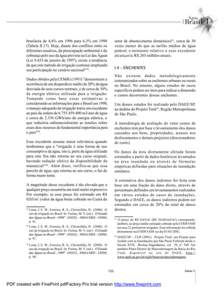 155 Anexo I
brasileira de 4,4% em 1996 para 6,3% em 1998
(Tabela II.17). Hoje, diante dos conflitos entre os
diferentes usuários, da preocupação ambiental e da
cobrança pelo uso da água prevista na Lei das Águas
(Lei 9.433 de janeiro de 1997), existe a tendência
de que este método de irrigação continue ampliando
sua participação no cenário nacional"38
.
Dados obtidos pela CEMIG (1993) "demonstram a
ocorrência de umdesperdício médio de 20% da água
desviada de seus cursos normais, e de cerca de 30%
da energia elétrica utilizada para a irrigação.
Tomando como base essas estimativas e
considerando as informações para o Brasil em1998,
o manejo adequado da irrigação traria umexcedente
ao país da ordem de 6.755.459.400 m3/ano de água
e cerca de 2.336 GWh/ano de energia elétrica, o
que reduziria substancialmente as tensões sobre
esses dois recursos de fundamental importância para
o país"39
.
Esse excedente assume maior relevância quando
lembramos que a "irrigação é uma forma de uso
consumptivo da água, isto é, parte da água utilizada
para este fim não retorna ao seu curso original,
havendo redução efetiva da disponibilidade do
manancial"40
. Além disso, verifica-se que essa
parcela de água, que retorna ao seu curso, o faz de
forma muito lenta.
A magnitude desse excedente é tão elevada que a
qualquer preço assumiria umtotal muito expressivo.
Por exemplo, se esse preço for estimado em R$
0,03/m3
(valor da água bruta cobrado no Ceará do
setor de abastecimento doméstico)41
, cerca de 30
vezes menor do que as tarifas médias de água
potável, o montante relativo a esse excedente
alcançaria R$ 203 milhões anuais.
I.4 - ENCHENTES
Não existem dados metodologicamente
sistematizados sobre as enchentes urbanas ou rurais
no Brasil. No entanto, alguns estudos de casos
específicos podem ser úteis para indicar a dimensão
e custos decorrentes dessas enchentes.
Um desses estudos foi realizado pelo DAEE/SP,
no âmbito do Projeto Tietê42
, Região Metropolitana
de São Paulo.
A metodologia de avaliação do vetor custos de
enchentes tem por base o levantamento dos danos
causados aos bens, propriedades, atrasos nos
deslocamentos e demais prejuízos (direcionadores
de custo).
Os danos da área diretamente afetada foram
estimados a partir de dados históricos levantados
na área inundada ou através de fórmulas
empíricas definidas para situações de inundação
similares.
A estimativa dos danos indiretos foi feita com
base em uma fração do dano direto, através de
percentuais definidos em levantamentos realizados
em vários estudos de casos de inundações.
Segundo o DAEE, os danos indiretos podem ser
estimados em cerca de 20% do total de danos
diretos.38
Lima, J. E. W., Ferreira, R. A., Christofidis, D. (2000). O
uso da irrigação no Brasil. In: Freitas, M. V. (ed.). O Estado
das Águas no Brasil - 1999". ANEEL - MMA/SRH – OMM,
p. 81.
39
Lima, J. E. W., Ferreira, R. A., Christofidis, D. (2000). O
uso da irrigação no Brasil. In: Freitas, M. V. (ed.). O Estado
das Águas no Brasil - 1999". ANEEL - MMA/SRH – OMM,
p. 81.
40
Lima, J. E. W., Ferreira, R. A., Christofidis, D. (2000). O
uso da irrigação no Brasil. In: Freitas, M. V. (ed.). O Estado
das Águas no Brasil - 1999".ANEEL- MMA/SRH – OMM,
p. 80.
41
O preço de R$ 0,03/m3
(R$ 30,00/mil/m3
) corresponde,
também, ao preço médio estimado cobrado pela CODEVASF
em seus 22 perímetros irrigados. Essa informação foi colhida
diretamente na CODEVASF no dia 01/03/2002.
42
DAEE/SP – UGP (2001). Projeto Tietê: um Projeto para
Acabar com as Inundações que São Paulo Enfrenta desde o
Século XVII. Revista Engenharia, vol. 59, n° 548. Ver
também Plano Diretor de Macrodrenagem da Bacia do Rio
Tietê, disponível no site do DAEE, http://
www.sigrh.sp.gov.br/sigrh/basecon/macrodrenagem/.
PDF created with FinePrint pdfFactory Pro trial version http://www.fineprint.com
 
