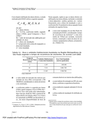 156Anexo I
Estratégias de Gerenciamento de Recursos Hídricos no
Brasil: Áreas de Cooperação com o Banco Mundial
Com relação à definição dos danos diretos, o estudo
realizado pelo DAEE utiliza a seguinte equação:
Cd
= Kd
. Me
.U. h. A
em que:
Cd
= danos diretos;
Kd
= 0,15/m, coeficiente médio, segundo
James (1964), apud Campana e Tucci
(1994)43
;
Me
= valor de mercado das edificações por
unidade de área;
h = altura da inundação;
U = proporção entre a área de ocupação e a
área total inundada;
A = área inundada.
Nesta equação, supõe-se que os danos diretos em
edificações nas áreas urbanas, incluindo o conteúdo
e áreas adjacentes - jardins, quintais, etc - variem
linearmente com a altura da inundação e com o
coeficiente Kd. Os parâmetros dessa equação foram
estimados da seguinte forma:
Ø a área total inundada (A) em São Paulo foi
estimada pelo DAEE, considerando o tempo
de recorrência da enchente44
e uma área
média de 520m2 por unidade, incluindo
terreno, construção e rateio de áreas de uso
comum, equipamentos urbanos, arruamento,
etc. (Tabela I.6);
Ø o valor médio de mercado dos imóveis por
unidade de área (Me) corresponde a R$
300,00/m2,considerandoos valoresdoterreno
e da construção;
Ø o coeficiente médio é o sugerido por James
(1964), apud Campana e Tucci (1994): Kd =
0,15/m. Esse valor pode estar subestimado,
haja vista que, desde de 1964, o potencial de
danos diretos em relação a Me,U, h e A deve
ter aumentado na RMSP, em decorrência, p.
ex., da maior disponibilidade de bens de
Tabela I.6 - Área e unidades habitacionais inundadas na Região Metropolitana de
São Paulo segundo o tempo de recorrência de enchentes, de acordo com DAEE
consumo duráveis no interior das edificações;
Ø o custo indireto foi estimado em20% do custo
direto, conforme a experiência brasileira;
Ø a taxa média de ocupação adotada (U) foi de
30%;
Ø a altura média de inundação foi definida em
0,4 m.
43
Campana, N. e Tucci, C. M. E. (1994). Estimativas de área
impermeável de Macrobacias Urbanas.
44
Quanto maior o tempo de recorrência, maior a área inundada.
Pressupõem-se que uma enchente que ocorre uma vez em 30
anos é mais desastrosa do que uma que se verifica de 2 em 2
anos.
Tempo de
Recorrência da Cheia
(anos)
Unidades Habitacionais
e Comerciais Inundadas
Área Total Inundada
(metros quadrados)
2 1.247 648.440
10 7.311 3.801.720
30 11.463 5.960.760
Fonte: DAEE/SP.
PDF created with FinePrint pdfFactory Pro trial version http://www.fineprint.com
 