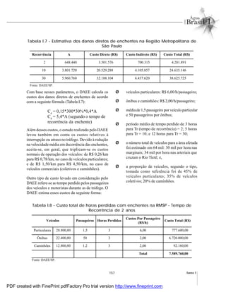 157 Anexo I
Com base nesses parâmetros, o DAEE calcula os
custos dos danos diretos de enchentes de acordo
com a seguinte fórmula (Tabela I.7):
Cd
= 0,15*300*30%*0,4*A
Cd
= 5,4*A (segundo o tempo de
recorrência da enchente)
Além desses custos, o estudo realizado pelo DAEE
levou também em conta os custos relativos à
interrupção ou atraso no tráfego. Devido à redução
na velocidade média em decorrência das enchentes,
aceita-se, em geral, que triplicam-se os custos
normais de operação dos veículos: de R$ 0,26/km
para R$ 0,78/km, no caso de veículos particulares;
e de R$ 1,50/km para R$ 4,50/km, no caso de
veículos comerciais (coletivos e caminhões).
Outro tipo de custo levado em consideração pelo
DAEE refere-se ao tempo perdido pelos passageiros
dos veículos e motoristas durante as de tráfego. O
DAEE estima esses custos da seguinte forma:
Ø veículos particulares: R$ 6,00/h/passageiro;
Ø ônibus e caminhões: R$ 2,00/h/passageiro;
Ø média de 1,5 passageiro por veículo particular
e 50 passageiros por ônibus;
Ø período médio de tempo perdido de 3 horas
para Tr (tempo de recorrência) = 2; 5 horas
para Tr = 10; e 12 horas para Tr = 30;
Ø o número total de veículos para a área afetada
foi estimado em 64 mil: 30 mil por hora nas
marginais; 34 mil por hora nas arteriais que
cruzam o Rio Tietê; e,
Ø a proporção de veículos, segundo o tipo,
tomada como referência foi de 45% de
veículos particulares; 35% de veículos
coletivos; 20% de caminhões.
Tabela I.7 - Estimativa dos danos diretos de enchentes na Região Metropolitana de
São Paulo
Tabela I.8 - Custo total de horas perdidas com enchentes na RMSP - Tempo de
Recorrência de 2 anos
Veículos Passageiros Horas Perdidas
Custos Por Passageiro
(R$/h)
Custo Total (R$)
Particulares 28.800,00 1,5 3 6,00 777.600,00
Ônibus 22.400,00 50 3 2,00 6.720.000,00
Caminhões 12.800,00 1,2 3 2,00 92.160,00
Total 7.589.760,00
Fonte: DAEE/SP.
Fonte: DAEE/SP.
Recorrência A Custo Direto (R$) Custo Indireto (R$) Custo Total (R$)
2 648.440 3.501.576 700.315 4.201.891
10 3.801.720 20.529.288 4.105.857 24.635.146
30 5.960.760 32.188.104 6.437.620 38.625.725
PDF created with FinePrint pdfFactory Pro trial version http://www.fineprint.com
 