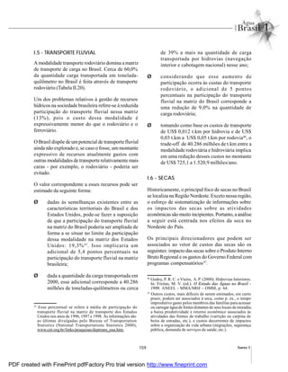 159 Anexo I
I.5 - TRANSPORTE FLUVIAL
A modalidade transporte rodoviário domina a matriz
de transporte de carga no Brasil. Cerca de 60,0%
da quantidade carga transportada em tonelada-
quilômetro no Brasil é feita através de transporte
rodoviário (Tabela II.20).
Um dos problemas relativos à gestão de recursos
hídricos na sociedade brasileira refere-se à reduzida
participação do transporte fluvial nessa matriz
(13%), pois o custo dessa modalidade é
expressivamente menor do que o rodoviário e o
ferroviário.
O Brasil dispõe de umpotencial de transporte fluvial
ainda não explorado e, se caso o fosse, um montante
expressivo de recursos atualmente gastos com
outras modalidades de transporte relativamente mais
caras - por exemplo, o rodoviário - poderia ser
evitado.
O valor correspondente a esses recursos pode ser
estimado da seguinte forma:
Ø dadas às semelhanças existentes entre as
características territoriais do Brasil e dos
Estados Unidos, pode-se fazer a suposição
de que a participação do transporte fluvial
na matriz do Brasil poderia ser ampliada de
forma a se situar no limite da participação
dessa modalidade na matriz dos Estados
Unidos: 19,3%45
. Isso implicaria um
adicional de 5,4 pontos percentuais na
participação do transporte fluvial na matriz
brasileira;
Ø dada a quantidade da carga transportada em
2000, esse adicional corresponde a 40.286
milhões de toneladas-quilômetros ou cerca
de 39% a mais na quantidade de carga
transportada por hidrovias (navegação
interior e cabotagem nacional) nesse ano;
Ø considerando que esse aumento de
participação ocorra às custas do transporte
rodoviário, o adicional de 5 pontos
percentuais na participação do transporte
fluvial na matriz do Brasil corresponde a
uma redução de 9,0% na quantidade de
carga rodoviária;
Ø tomando como base os custos de transporte
de US$ 0,012 t.km por hidrovia e de US$
0,03 t.km a US$ 0,05 t.km por rodovia46
, o
trade-off de 40.286 milhões de t.km entre a
modalidade rodoviária e hidroviária implica
em uma redução desses custos no montante
de US$ 725,1 a 1.520,9 milhões/ano.
I.6 - SECAS
Historicamente, o principal foco de secas no Brasil
se localiza na Região Nordeste. Exceto nessa região,
o esforço de sistematização de informações sobre
os impactos das secas sobre as atividades
econômicas são muito incipientes.Portanto, aanálise
a seguir está centrada nos efeitos da seca no
Nordeste do País.
Os principais direcionadores que podem ser
associados ao vetor de custos das secas são os
seguintes: impacto das secas sobre o Produto Interno
Bruto Regional e os gastos do Governo Federal com
programas compensatórios47
.
45
Esse percentual se refere à média de participação do
transporte fluvial na matriz de transporte dos Estados
Unidos nos anos de 1996, 1997 e 1998. As informações são
as últimas divulgadas pelo Bureau of Transportation
Statistics (National Transportations Statistics 2000),
www.cnt.org.br/links/pesquisas/deptrans_eua.htm.
46
Godoy, P. R. C. e Vieira, A. P. (2000). Hidrovias Interiores.
In: Freitas, M. V. (ed.). O Estado das Águas no Brasil -
1999. ANEEL - MMA/SRH – OMM, p. 64.
47
Outros custos, mais difíceis de serem estimados, em curto
prazo, podem ser associados à seca, como p. ex., o tempo
improdutivo gasto pelos membros das famílias para acessar
ou carregar água de fontes distantes de seus locais de moradia;
a baixa produtividade e retorno econômico associados às
atividades das frentes de trabalho (varrição ou carpina de
beira de estradas, etc.); e custos decorrentes de impactos
sobre a organização da vida urbana (migrações, segurança
pública, demanda de serviços de saúde, etc.).
PDF created with FinePrint pdfFactory Pro trial version http://www.fineprint.com
 