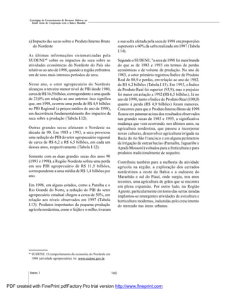 160Anexo I
Estratégias de Gerenciamento de Recursos Hídricos no
Brasil: Áreas de Cooperação com o Banco Mundial
a) Impacto das secas sobre o Produto Interno Bruto
do Nordeste
As últimas informações sistematizadas pela
SUDENE48
sobre os impactos da seca sobre as
atividades econômicas do Nordeste do País são
relativas ao ano de 1998, quando a região enfrentou
um de seus mais intensos períodos de seca.
Nesse ano, o setor agropecuário do Nordeste
alcançou o terceiro menor nível de PIB desde 1980,
cercadeR$16,5bilhões,correspondenteaumaqueda
de 23,0% em relação ao ano anterior. Isso significa
que, em 1998, ocorreu uma perda de R$ 4,9 bilhões
no PIB Regional (a preços médios do ano de 1998),
em decorrência fundamentalmente dos impactos da
seca sobre a produção (Tabela I.12).
Outras grandes secas afetaram o Nordeste na
década de 90. Em 1983 e 1993, a seca provocou
uma redução do PIB do setor agropecuário regional
de cerca de R$ 6,2 e R$ 6,5 bilhões, em cada um
desses anos, respectivamente (Tabela I.12).
Somente com as duas grandes secas dos anos 90
(1993 e 1998), a Região Nordeste sofreu uma perda
em seu PIB agropecuário de R$ 11,5 bilhões,
correspondente a uma média de R$ 1,4 bilhões por
ano.
Em 1998, em alguns estados, como a Paraíba e o
Rio Grande do Norte, a redução do PIB do setor
agropecuário estadual chegou a cerca de 50%, em
relação aos níveis observados em 1997 (Tabela
I.13). Produtos importantes da pequena produção
agrícola nordestina, como o feijão e o milho,tiveram
a sua safra afetada pela seca de 1998 em proporções
superiores a 60% da safra realizada em 1997 (Tabela
I.14).
SegundoaSUDENE, "asecade1998 foi maisbranda
do que as de 1983 e 1993 em termos de perdas
econômicas e de volume de produção. No ano de
1983, o setor primário registrou Índice de Produto
Real de 88,9 e perdas, em relação ao ano de 1982,
de R$ 6,2 bilhões (Tabela I.13). Em 1993, o Índice
de Produto Real foi superior (93,9), mas o prejuízo
foi maior em relação a 1992 (R$ 6,5 bilhões). Já no
ano de 1998, tanto o Índice de Produto Real (100,0)
quanto à perda (R$ 4,9 bilhões) foram menores.
Concorreu para que o Produto Interno Bruto de 1998
ficasse empatamar acima dos resultados observados
nas grandes secas de 1983 e 1993, a significativa
mudança que vem ocorrendo, nos últimos anos, na
agricultura nordestina, que passou a incorporar
novas culturas, desenvolver agricultura irrigada na
Bacia do rio São Francisco e em alguns perímetros
de irrigação de outras bacias (Parnaíba, Jaguaribe e
Apodi-Mossoró) voltados para a fruticultura e para
produtos tradicionalmente de sequeiro.
Contribuiu também para a melhoria da atividade
agrícola na região, a exploração dos cerrados
nordestinos a oeste da Bahia e a sudoeste do
Maranhão e sul do Piauí, onde surgiu, nos anos
recentes, uma agricultura de grãos que se encontra
em plena expansão. Por outro lado, na Região
Agreste, particularmente emtorno das serras úmidas
implantou-se emergentes atividades de avicultura e
horticultura modernas, induzidas pelo crescimento
do mercado nas áreas urbanas.
48
SUDENE. O comportamento da economia do Nordeste em
1998 (atividade agropecuária). In: www.sudene.gov.br.
PDF created with FinePrint pdfFactory Pro trial version http://www.fineprint.com
 