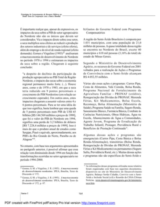 164Anexo I
Estratégias de Gerenciamento de Recursos Hídricos no
Brasil: Áreas de Cooperação com o Banco Mundial
É importante realçar que, apesar de expressivos, os
impactos da seca sobre a PIB do setor agropecuário
do Nordeste não são os únicos que devem ser
considerados. Via o impacto direto sobre esse setor,
a seca multiplica seus efeitos ao reduzir a produção
dos setores industriais e de serviços (efeito oferta),
alémdo emprego e do nível de renda regional (efeito
demanda). Gomes e Virgulino (1995)49
analisaram
a macroeconomia do desenvolvimento do Nordeste
no período 1970 e 1994 e estimaram os impactos
da seca sobre a região. Chegaram à seguinte
conclusão:
"a despeito do declínio da participação da
produção agropecuária no PIB Total da Região
Nordeste, o impacto das secas sobre a economia
regional permanece muito forte. (...). Houve
anos, como o de 1970 e 1983, em que a seca
teria reduzido em 9 pontos percentuais o
crescimento do PIB Nordestino (em relação ao
crescimento esperado). Em outros anos, estes
impactos chegaram a assumir valores entre 4 e
6 pontos percentuais. Para se ter uma idéia do
que isso significa, basta lembrar que uma queda
de 5 pontos percentuais num PIB de US$ 65
bilhões [R$ 144.569 milhões a preços de 1999],
que foi o valor do PIB do Nordeste em 1994,
significa uma perda de 3,2 bilhões de dólares
[R$ 7.228,4 milhões a preços de 1999]. Isso é
mais do que o produto anual de estados como
Sergipe, Piauí e equivale, aproximadamente, aos
PIB's do Rio Grande do Norte, Paraíba ou de
Alagoas"50
.
No entanto, com base nos argumentos apresentados
no parágrafo anterior, é possível afirmar que essa
relação vem diminuindo desde 1994 em função das
transformações ocorridas no setor agropecuário no
período 1994-2000.
b) Gastos do Governo Federal com Programas
Compensatórios
A região do Semi-Árido Brasileiro é composta por
1.031 municípios, com uma população de 21,0
milhões de pessoas.Aquase totalidade dessa região
se encontra no Nordeste do Brasil, exceto 40
municípios e 610 mil pessoas (3,16% do total) do
estado de Minas Gerais.
Segundo o Ministério do Desenvolvimento
Agrário, os recursos do Governo Federal em 2001
voltados para a realização de Ações e Programas
de Convivência com o Semi-Árido alcançam
R$ 4.052,55 milhões.
Várias são essas ações e programas: Carros Pipa,
Cesta de Alimentos, Vale Comida, Bolsa Renda,
Programa Nacional de Fortalecimento da
Agricultura Familiar - PRONAF (crédito),
Renegociação das Dívidas do PRONAF, Merenda
Férias, Kit Medicamentos, Bolsa Escola,
Recomeço, Bolsa Alimentação (Ministério da
Saúde), Programa Saúde na Família, Seguro Renda,
Saneamento Básico, Farmácia Básica, Combate às
Carências Nutricionais, Obras Hídricas, Água na
Escola, Abastecimento de Água a Comunidades,
Agente Jovem, Programa de Erradicação do
Trabalho Infantil, Pronager, Previdência Rural e
Benefícios de Prestação Continuada51
.
Algumas dessas ações e programas são
emergenciais (Carros Pipa, Cesta Básica e Bolsa
Renda-Alimentação), transitórias (Bolsa Renda,
Renegociação de Dívidas do PRONAF, Merenda
Férias e Kit Medicamento) ou permanentes (Seguro
Safra, Previdência Rural, etc.). Muitas dessas ações
e programas não são específicas do Semi-Árido e
51
As informações desses programas utilizadas nesse relatório
foram organizadas com base nos seguintes documentos,
disponíveis no site do Ministério do Desenvolvimento
Agrário, Balanço Sertão Cidadão, Convívio com o Semi-
Árido e Inclusão Social (s/d) e Reunião da CSSA-Últimas
Notícias. www.desenvolvimentoagrario.gov.br/ministerio/
seca.htm.
49
Gomes, G. M. e Virgulino, J. R. (1995). A macroeconomia
do desenvolvimento nordestino. IPEA, Brasília, Texto de
Discussão no
372.
50
Gomes, G. M. e Virgulino, J. R. (1995). A macroeconomia
do desenvolvimento nordestino. IPEA, Brasília, Texto de
Discussão no
372, p. 87.
PDF created with FinePrint pdfFactory Pro trial version http://www.fineprint.com
 