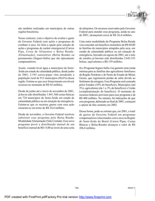 165 Anexo I
são também realizadas em municípios de outras
regiões brasileiras.
Nesse contexto, com o objetivo de avaliar o gasto
do Governo Federal com ações e programas de
combate à seca, foi feita a opção pela seleção de
ações e programas de caráter emergencial (Carros
Pipa, Cesta de Alimentos e Bolsa Renda-
Alimentação), transitórios (Bolsa Renda) ou
permanentes (Seguro-Safra) que são tipicamente
compensatórios.
Assim, visando levar água a municípios do Semi-
Árido em estado de calamidade pública, desde junho
de 2001, 2.545 carros-pipas vêm atendendo a
população rural de 913 municípios (86,6%) dessa
região. Estima-se que esse fornecimento envolverá
recursos no montante de R$ 42 milhões.
Desde de junho até o início de novembro de 2001,
já havia sido distribuídas 1.841.360 cestas básicas
em 724 municípios do Semi-Árido em estado de
calamidade pública ou em situação de emergência.
Estima-se que os recursos gastos com essa ação
situaram-se em torno de R$ 24,4 milhões.
Desde de novembro, o Governo Federal resolveu
substituir esse programa pelo Bolsa Renda-
ModalidadeAlimentação (Vale Comida). Esse novo
programa prevê a distribuição mensal de um
benefício mensal de R$ 15,00 ao invés de uma cesta
de alimentos. Os recursos reservados pelo Governo
Federal para atender esse programa, ainda no ano
de 2001, alcançaram cerca de R$ 26,4 milhões.
Uma outra modalidade do Programa Bolsa Renda
visa conceder um benefício monetário de R$ 60,00
às famílias de municípios atingidos pela seca, em
estado de calamidade pública ou em situação de
emergência. Iniciado em agosto de 2001, até o mês
de outubro já haviam sido distribuídas 2.643.333
bolsas, equivalentes a R$ 159 milhões.
Já o Programa Seguro Safra visa garantir uma renda
mínima para as famílias dos agricultores familiares
da Região Nordeste e do Norte do Estado de Minas
Gerais, que registrarem perdas de safra devido ao
fenômeno da estiagem.Esse Programa será custeado
pelos Estados (10% do benefício), Municípios (até
3%), agricultores (de 1 a 3% do benefício) e União
(complementação do benefício). O montante de
recursos federais previstos para esse programa é de
R$ 400 milhões. No entanto, há indicações de que
esse programa, delineadono final de 2001, começará
a operar de fato somente em 2002.
Dessa forma, pode-se estimar que, em 2001, o total
de gastos do Governo Federal em programas
compensatórios relacionados com a seca na Região
do Semi-Árido do Brasil (Carros Pipas, Cestas
Básicas e Bolsa-Renda) alcançou o valor de R$
206,8 milhões.
PDF created with FinePrint pdfFactory Pro trial version http://www.fineprint.com
 