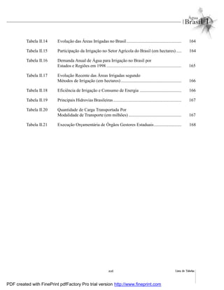 Lista de Tabelasxvii
Tabela II.14 Evolução das Áreas Irrigadas no Brasil.................................................. 164
Tabela II.15 Participação da Irrigação no Setor Agrícola do Brasil (em hectares)..... 164
Tabela II.16 Demanda Anual de Água para Irrigação no Brasil por
Estados e Regiões em 1998 .................................................................... 165
Tabela II.17 Evolução Recente das Áreas Irrigadas segundo
Métodos de Irrigação (em hectares) ....................................................... 166
Tabela II.18 Eficiência de Irrigação e Consumo de Energia ...................................... 166
Tabela II.19 Principais Hidrovias Brasileiras.............................................................. 167
Tabela II.20 Quantidade de Carga Transportada Por
Modalidade de Transporte (em milhões) ................................................ 167
Tabela II.21 Execução Orçamentária de Órgãos Gestores Estaduais......................... 168
PDF created with FinePrint pdfFactory Pro trial version http://www.fineprint.com
 