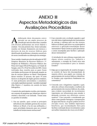 193
A
elaboração deste documento esteve
apoiada em um amplo processo de
consulta por meio de entrevistas e reuniões
com diversos profissionais nos níveis federal e
estadual. Em uma primeira fase, foram realizadas
reuniões em formato brainstorm com técnicos e
decisores da área de recursos hídricos para
identificação de problemas e elementos suscetíveis
de serem considerados na elaboração da estratégia.
Nesse sentido, tirandoproveito da realização do XIV
Simpósio Brasileiro de Recursos Hídricos e V
Simpósio de Hidráulica e Recursos Hídricos dos
Países de Língua Oficial Portuguesa, no Estado de
Sergipe, entre 25 e 29 de Novembro de 2001, foram
realizadas duas reuniões para as quais foram
convidados profissionais de destacada atuação na
área de recursos hídricos no Brasil. Participaram
dessas reuniões 25 pessoas, das quais 10 eram
técnicos ou dirigentes de órgãos gestores estaduais,
11 eram professores universitários e consultores
comampla experiêncianacional,1secretáriomunicipal
(São Paulo) e 3 membros de comitês de bacia
hidrográfica.
A maioria dos participantes recebeu, previamente,
um conjunto de perguntas que tinham por objetivo
orientar a discussão a ser realizada. Foram essas
as questões levantadas:
1. Em sua opinião, quais seriam as principais
deficiências das entidades gestoras dos recursos
hídricos no Brasil, à luz de suas atribuições, e
quais prioridades destacaria para um eventual
trabalho de fortalecimento institucional?
2. Caso concorde com a avaliação segundo a qual
temsido lenta a implementação dos instrumentos
de outorga e cobrança pelo uso dos recursos
hídricos no Brasil, qual seria o ou os principal(is)
entrave(s) à aplicação/consolidação desses
instrumentos? Quais seriam as ações prioritárias
a serem encampadas para facilitar a aplicação
desses instrumentos?
A introdução de uma cobrança negociada com
alguns setores usuários (ex. indústria e
saneamento, a exemplo do Ceará) seria uma
estratégia recomendável para os demais
Estados?
3. Julga que as organizações de usuários da água e
os comitês de bacia têm desempenhado de
maneira efetiva seus papéis nos sistemas de
gerenciamento de recursos hídricos (identificar
os Estados cuja experiência fundamenta seu
comentário)?
4. Concorda com o diagnóstico segundo o qual,
além dos esforços direcionados à melhoria do
gerenciamento dos recursos hídricos, há, ainda,
uma evidente necessidade de investimentos
importantes em infraestrutura para atender à
demanda existente nos diferentes setores
usuários? Caso concorde e considerando que
obras como grandes barragens e transposições
de água entre bacias, em geral, podem envolver
elevados riscos, mas também importantes
benefícios, que recomendações faria para
facilitar a realização desses investimentos e para
um melhor tratamento dos riscos envolvidos?
ANEXO III
Aspectos Metodológicos das
Avaliações Procedidas
PDF created with FinePrint pdfFactory Pro trial version http://www.fineprint.com
 