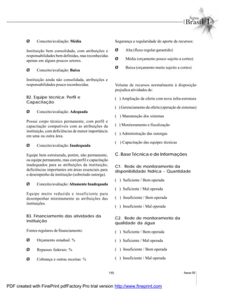 195 Anexo III
Ø Conceito/avaliação: Média
Instituição bem consolidada, com atribuições e
responsabilidades bem definidas, mas reconhecidas
apenas em alguns poucos setores.
Ø Conceito/avaliação: Baixa
Instituição ainda não consolidada, atribuições e
responsabilidades pouco reconhecidas.
B2. Equipe técnica: Perfil e
Capacitação
Ø Conceito/avaliação: Adequada
Possui corpo técnico permanente, com perfil e
capacitação compatíveis com as atribuições da
instituição, com deficiências de menor importância
em uma ou outra área.
Ø Conceito/avaliação: Inadequada
Equipe bem estruturada, porém, não permanente,
ou equipe permanente, mas comperfil e capacitação
inadequados para as atribuições da instituição;
deficiências importantes em áreas essenciais para
o desempenho da instituição (sobretudo outorga).
Ø Conceito/avaliação: Altamente Inadequada
Equipe muito reduzida e insuficiente para
desempenhar minimamente as atribuições das
instituições.
B3. Financiamento das atividades da
instituição
Fontes regulares de financiamento:
Ø Orçamento estadual: %
Ø Repasses federais: %
Ø Cobrança e outras receitas: %
Segurança e regularidade do aporte de recursos:
Ø Alta (fluxo regular garantido)
Ø Média (orçamento pouco sujeito a cortes)
Ø Baixa (orçamento muito sujeito a cortes)
Volume de recursos normalmente à disposição
prejudica atividades de:
( ) Ampliação da oferta com nova infra-estrutura
( ) Gerenciamento da oferta (operação de sistemas)
( ) Manutenção dos sistemas
( ) Monitoramento e fiscalização
( ) Administração das outorgas
( ) Capacitação das equipes técnicas
C. Base Técnica e de Informações
C1. Rede de monitoramento da
disponibilidade hídrica - Quantidade
( ) Suficiente / Bem operada
( ) Suficiente / Mal operada
( ) Insuficiente / Bem operada
( ) Insuficiente / Mal operada
C2. Rede de monitoramento da
qualidade da água
( ) Suficiente / Bem operada
( ) Suficiente / Mal operada
( ) Insuficiente / Bem operada
( ) Insuficiente / Mal operada
PDF created with FinePrint pdfFactory Pro trial version http://www.fineprint.com
 