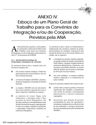 197
ANEXO IV
Esboço de um Plano Geral de
Trabalho para os Convênios de
Integração e/ou de Cooperação,
Previstos pela ANA
A
título preliminar e genérico, assim poderia
ser estruturado o esboço de um Plano Geral
de Trabalho, como anexo aos Convênios
de Integração e/ou de Cooperação, mencionados no
item 6.7. do documento da EGRHB:
IV.1 - APOIO INSTITUCIONAL ÀS
ESTRUTURAS ESTADUAIS DE GESTÃO
As premissas básicas para a atuação junto aos
Governos Estaduais são:
Ø não existem sistemas estaduais e federal de
gerenciamento de recursos hídricos, mas um
único Sistema Nacional;
Ø os Sistemas Estaduais (SEGRH's), portanto,
são partes integrantes e articuladas ao Sistema
Nacional;
Ø os estados e SEGRH's não são adversários
que se deve submeter, mas parceiros com os
quais é imperativo trabalhar em conjunto;
Ø os domínios de corpos d'água estão
sobrepostos e interagem sobre a base
territorial de bacias hidrográficas, não
devendo constituir-seem impedimentosa uma
divisãofuncionalde encargos,negociadaentre
a União e os estados, segundo as atribuições
e capacidades institucionais instaladas em
cada bacia hidrográfica.
As justificativas para o apoio ao fortalecimento e
modernização das estruturas estaduais de gestão,
particularmente de entidades responsáveis pela
outorga de direitos de uso de recursos hídricos nos
estados, são as seguintes:
Ø a instalação de sistemas estaduais depende,
em grande medida, da atuação continuada do
Poder Público, mediante entidade dotada de
autonomia administrativa e financeira, com
encargos e prioridades definidas, na mesma
linha de decisões que levaram à instituição
da ANA pelo Governo Federal;
Ø sem estas entidades, os sistemas estaduais
tendem à dispersão e ao voluntarismo de
ações isoladas.
O apoio às estruturas estaduais deve pautar-se por:
Ø estudos sobre a natureza jurídica e formas de
organização das entidades, eventualmente
com revisão de métodos e procedimentos
administrativos e técnicos atualmente
empregados;
Ø mecanismos para dotação de pessoal,
acompanhada de ações de capacitação e
treinamento,notadamente emrazão da revisão
de suas atribuições e encargos, decorrentes
de novas demandas postas pela instalação dos
SEGRH's;
PDF created with FinePrint pdfFactory Pro trial version http://www.fineprint.com
 