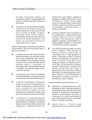 200
Estratégias de Gerenciamento de Recursos Hídricos no
Brasil: Áreas de Cooperação com o Banco Mundial
Anexo IV
estratégia institucional adotada, por
conseguinte, segundo o "mapa geográfico da
gestão" e a divisão negociada de encargos, já
mencionada;
Ø clara política de descentralização, somada às
conveniências de delegar encargos de
natureza operacional e, bem assim, de obter
níveis crescentes de detalhe, em dados e
informações sobre recursos hídricos,
possibilitados pelo foco local em sub-bacias
(variáveis de controle de poluição) e, até
mesmo, em micro-bacias (práticas de
conservação de solos e água).
Quanto à implantação de instrumentos de gestão de
recursos hídricos, devem ser observadas, ainda, as
diretrizes que seguem:
Ø a instalação de uma rede nacional de dados
hidrometeorológicos e de qualidade de água,
com encargos distribuídos entre estados e
União, cabendo à última identificar os postos
essenciais sob sua responsabilidade, que lhe
permitam checar a consistência de
informações sobre disponibilidades hídricas
e consolidar uma visão de conjunto de todo
o território nacional;
Ø os cadastros de usos e usuários consolidados
por bacia hidrográfica, com garantia da troca
e da atualização sistemática de informações;
Ø as ações de monitoramento e fiscalização,
sempre que possível, descentralizadas aos
estados, incentivando-se a atuação conjunta
com as entidades de meio ambiente,
desenvolvimento de práticas de auto-
monitoramentoe deformas de controle social,
pela via dos sistemas institucionais de gestão;
Ø a concessão de outorga pautada pela
consistência de procedimentos (dados de
disponibilidades e demandas e ferramentas
de apoio à decisão) no âmbito de cada bacia
hidrográfica, independentemente dos
domínios dos corpos hídricos, podendo ser
delegada aos estados, conforme previsto pela
Lei Federal n.º 9.433/97, porém, sempre
sujeita às responsabilidades remanescentes
da ANA e à garantia de pronto acesso desta
às informações, critérios de decisão e a
cadastros atualizados;
Ø a cobrança mediante critérios unificados na
bacia hidrográfica e operacionalizada pela
entidade (agência de bacia ou poder
outorgante) mais próxima aos usuários
pagadores, aplicada em conformidade com o
"mapa geográficoda gestão", emconsonância
com a divisão de encargos negociada;
Ø a divisão de encargos entre planos de bacia,
planos estaduais e Plano Nacional de
Recursos Hídricos estabelecida em
conformidade com o "mapa geográfico da
gestão", destinando encargos de natureza
executiva precipuamente aos primeiros, de
modo a alavancar capacidades locais
endógenas, cabendo aos segundos pautar-se
como peças do planejamento estratégico
estadual e instrumentos de facilitação dos
primeiros (ou seja, ações sem as quais os
planos de bacia não ocorreriam ou estariam
dificultados), na mesma proporção em que o
Plano Nacional o será relativamente ao
planejamento estratégico da União e à
facilitação dos planos estaduais.
A linhas de trabalho devem concentrar-se em:
Ø diagnósticos e dimensionamento de redes
adequadas de dados hidrometeorológicos e
de qualidade de água, incluindo recursos para
aquisição de equipamentos, diretamente ou
mediante equacionamento de linhas de
cooperação e/ou crédito, particularmente
junto ao Ministério de Ciência e Tecnologia
(MCT) e entidades vinculadas;
Ø suporte técnico e financeiro para
cadastramento de usos e usuários, incluindo
PDF created with FinePrint pdfFactory Pro trial version http://www.fineprint.com
 
