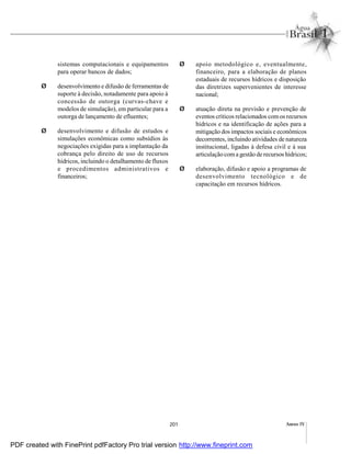 201 Anexo IV
sistemas computacionais e equipamentos
para operar bancos de dados;
Ø desenvolvimento e difusão de ferramentas de
suporte à decisão, notadamente para apoio à
concessão de outorga (curvas-chave e
modelos de simulação), em particular para a
outorga de lançamento de efluentes;
Ø desenvolvimento e difusão de estudos e
simulações econômicas como subsídios às
negociações exigidas para a implantação da
cobrança pelo direito de uso de recursos
hídricos, incluindo o detalhamento de fluxos
e procedimentos administrativos e
financeiros;
Ø apoio metodológico e, eventualmente,
financeiro, para a elaboração de planos
estaduais de recursos hídricos e disposição
das diretrizes supervenientes de interesse
nacional;
Ø atuação direta na previsão e prevenção de
eventos críticos relacionados comos recursos
hídricos e na identificação de ações para a
mitigação dos impactos sociais e econômicos
decorrentes, incluindo atividades de natureza
institucional, ligadas à defesa civil e à sua
articulação coma gestão de recursos hídricos;
Ø elaboração, difusão e apoio a programas de
desenvolvimento tecnológico e de
capacitação em recursos hídricos.
PDF created with FinePrint pdfFactory Pro trial version http://www.fineprint.com
 