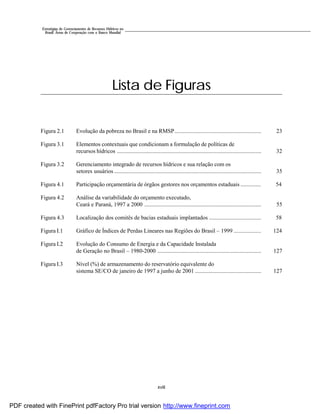 xviii
Estratégias de Gerenciamento de Recursos Hídricos no
Brasil: Áreas de Cooperação com o Banco Mundial
Lista de Figuras
Figura 2.1 Evolução da pobreza no Brasil e na RMSP............................................................ 23
Figura 3.1 Elementos contextuais que condicionam a formulação de políticas de
recursos hídricos .................................................................................................... 32
Figura 3.2 Gerenciamento integrado de recursos hídricos e sua relação com os
setores usuários ...................................................................................................... 35
Figura 4.1 Participação orçamentária de órgãos gestores nos orçamentos estaduais .............. 54
Figura 4.2 Análise da variabilidade do orçamento executado,
Ceará e Paraná, 1997 a 2000 ................................................................................. 55
Figura 4.3 Localização dos comitês de bacias estaduais implantados .................................... 58
Figura I.1 Gráfico de Índices de Perdas Lineares nas Regiões do Brasil – 1999 ................... 124
Figura I.2 Evolução do Consumo de Energia e da Capacidade Instalada
de Geração no Brasil – 1980-2000 ........................................................................ 127
Figura I.3 Nível (%) de armazenamento do reservatório equivalente do
sistema SE/CO de janeiro de 1997 a junho de 2001 .............................................. 127
PDF created with FinePrint pdfFactory Pro trial version http://www.fineprint.com
 