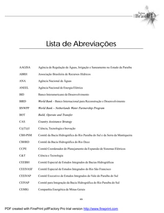 xix
AAGISA Agência de Regulação de Águas, Irrigação e Saneamento no Estado da Paraíba
ABRH Associação Brasileira de Recursos Hídricos
ANA Agência Nacional de Águas
ANEEL Agência Nacional de Energia Elétrica
BID Banco Interamericano de Desenvolvimento
BIRD World Bank – Banco Internacional para Reconstrução e Desenvolvimento
BNWPP World Bank – Netherlands Water Partnership Program
BOT Build, Operate and Transfer
CAS Country Assistance Strategy
C@T@I Ciência, Tecnologia e Inovação
CBH-PSM Comitê da Bacia Hidrográfica do Rio Paraíba do Sul e da Serra da Mantiqueira
CBHRD Comitê da Bacia Hidrográfica do Rio Doce
CCPE Comitê Coordenador do Planejamento da Expansão de Sistemas Elétricos
C&T Ciência e Tecnologia
CEEIBH Comitê Especial de Estudos Integrados de Bacias Hidrográficas
CEEIVASF Comitê Especial de Estudos Integrados do Rio São Francisco
CEEIVAP Comitê Executivo de Estudos Integrados do Vale do Paraíba do Sul
CEIVAP Comitê para Integração da Bacia Hidrográfica do Rio Paraíba do Sul
CEMIG Companhia Energética de Minas Gerais
Lista de Abreviações
PDF created with FinePrint pdfFactory Pro trial version http://www.fineprint.com
 