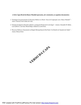 A Série Água Brasil do Banco Mundial apresenta, até o momento, os seguintes documentos:
1. “Estratégias de gerenciamento de Recursos Hídricos no Brasil: Áreas de Cooperação com o Banco Mundial” –
Autor: Francisco José Lobato da Costa
2. “Sistemas de Suporte à Decisão no Brasil: a outorga de Direitos de Uso da Água” –Autores: Alexandre M. Baltar,
Luiz Gabriel T. Azevedo, Manuel Rêgo e Rubem La Laina Porto
3. “Recursos Hídricos e Saneamento na Região Metropolitana de São Paulo: Um Desafio do Tamanho da Cidade” –
Autora: Monica Porto
VERSO
DA
CAPA
PDF created with FinePrint pdfFactory Pro trial version http://www.fineprint.com
 