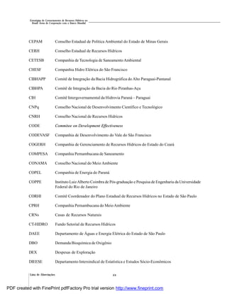 Lista de Abreviações xx
Estratégias de Gerenciamento de Recursos Hídricos no
Brasil: Áreas de Cooperação com o Banco Mundial
CEPAM Conselho Estadual de Política Ambiental do Estado de Minas Gerais
CERH Conselho Estadual de Recursos Hídricos
CETESB Companhia de Tecnologia de Saneamento Ambiental
CHESF Companhia Hidro Elétrica do São Francisco
CIBHAPP Comitê de Integração da Bacia Hidrográfica do Alto Paraguai-Pantanal
CIBHPA Comitê de Integração da Bacia do Rio Piranhas-Açu
CIH Comitê Intergovernamental da Hidrovia Paraná – Paraguai
CNPq Conselho Nacional de Desenvolvimento Científico e Tecnológico
CNRH Conselho Nacional de Recursos Hídricos
CODE Commitee on Development Effectiveness
CODEVASF Companhia de Desenvolvimento do Vale do São Francisco
COGERH Companhia de Gerenciamento de Recursos Hídricos do Estado do Ceará
COMPESA Companhia Pernambucana de Saneamento
CONAMA Conselho Nacional do Meio Ambiente
COPEL Companhia de Energia do Paraná
COPPE Instituto LuizAlberto Coimbra de Pós-graduação e Pesquisa de Engenharia da Universidade
Federal do Rio de Janeiro
CORHI Comitê Coordenador do Plano Estadual de Recursos Hídricos no Estado de São Paulo
CPRH Companhia Pernambucana do MeioAmbiente
CRNs Casas de Recursos Naturais
CT-HIDRO Fundo Setorial de Recursos Hídricos
DAEE Departamento de Águas e Energia Elétrica do Estado de São Paulo
DBO Demanda Bioquímica de Oxigênio
DEX Despesas de Exploração
DIEESE Departamento Intersindical de Estatística e Estudos Sócio-Econômicos
PDF created with FinePrint pdfFactory Pro trial version http://www.fineprint.com
 