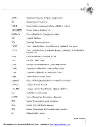 Lista de Abreviaçõesxxi
DNAEE Departamento Nacional de Águas e Energia Elétrica
DS Desenvolvimento Sustentável
EGRHB Estratégia de Gerenciamento dos Recursos Hídricos no Brasil
ELETROBRÁS Centrais Elétricas Brasileiras S.A.
EMBRAPA Empresa Brasileira de Pesquisa Agropecuária
ESP Estado de São Paulo
ETA Estação de Tratamento de Água
FECAM Fundo Estadual de Conservação Ambiental do Estado do Rio de Janeiro
FEPAM Fundo Estadual de Proteção Ambiental Henrique Luis Roessler do Estado do Rio
Grande do Sul
FGTS Fundo de Garantia por Tempo de Serviço
FGV Fundação Getúlio Vargas
FIBGE Fundação Instituto Brasileiro de Geografia e Estatística
FIEMG Federação das Indústrias do Estado de Minas Gerais
FIESP Federação das Indústrias do Estado de São Paulo
FINEP Financiadora de Estudos e Projetos
FEHIDRO Fundo Estadual de Recursos Hídricos do Estado de São Paulo
FUNASA Fundação Nacional de Saúde
FUNCEME Fundação Cearense de Meteorologia e Recursos Hídricos
GEF Global Environment Facility
GEIPOT Empresa Brasileira de Planejamento e Transportes
IBGE Instituto Brasileiro de Geografia e Estatística
IGAM Instituto Mineiro de Gestão das Águas
IICA Instituto Interamericano de Cooperação para a Agricultura
IPL Índice de Perdas Lineares
PDF created with FinePrint pdfFactory Pro trial version http://www.fineprint.com
 