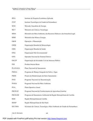 Lista de Abreviações xxii
Estratégias de Gerenciamento de Recursos Hídricos no
Brasil: Áreas de Cooperação com o Banco Mundial
IPEA Instituto de Pesquisa Econômica Aplicada
ITEP Instituto Tecnológico do Estado de Pernambuco
MAE Mercado Atacadista de Energia
MCT Ministério de Ciência e Tecnologia
MMA Ministério do Meio Ambiente, dos Recursos Hídricos e da Amazônia Legal
MME Ministério das Minas e Energia
O&M Operação e Manutenção
OMM Organização Mundial de Meteorologia
OMS Organização Mundial de Saúde
ONG Organização Não Governamental
ONS Operador Nacional do Sistema Elétrico
OSCIP Organização da Sociedade Civil de Interesse Público
PIB Produto Interno Bruto
PLANASA Plano Nacional de Saneamento
PMISA Programa de Manejo Integrado de Solos e Água
PMSS Projeto de Modernização do Setor Saneamento
PND Programa Nacional de Desestatização
PNMA Programa Nacional de Meio Ambiente
POA Plano Operativo Anual
PRONAF Programa Nacional de Fortalecimento da Agricultura Familiar
PROSAM Programa de Saneamento Ambiental da Região Metropolitana de Curitiba
RMC Região Metropolitana de Curitiba
RMSP Região Metropolitana de São Paulo
SECTMA Secretaria de Ciência, Tecnologia e Meio Ambiente do Estado de Pernambuco
PDF created with FinePrint pdfFactory Pro trial version http://www.fineprint.com
 