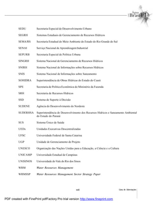 Lista de Abreviaçõesxxiii
SEDU Secretaria Especial de Desenvolvimento Urbano
SEGRH Sistemas Estaduais de Gerenciamento de Recursos Hídricos
SEMA/RS Secretaria Estadual do Meio Ambiente do Estado do Rio Grande do Sul
SENAI Serviço Nacional de Aprendizagem Industrial
SEPURB Secretaria Especial de Política Urbana
SINGRH Sistema Nacional de Gerenciamento de Recursos Hídricos
SNIRH Sistema Nacional de Informações sobre Recursos Hídricos
SNIS Sistema Nacional de Informações sobre Saneamento
SOHIDRA Superintendência de Obras Hídricas do Estado do Ceará
SPE Secretaria de Política Econômica do Ministério da Fazenda
SRH Secretaria de Recursos Hídricos
SSD Sistema de Suporte à Decisão
SUDENE Agência do Desenvolvimento do Nordeste
SUDERHSA Superintendência de Desenvolvimento dos Recursos Hídricos e Saneamento Ambiental
do Estado do Paraná
SUS Sistema Único de Saúde
UEDs Unidades Executivas Descentralizadas
UFSC Universidade Federal de Santa Catarina
UGP Unidade de Gerenciamento de Projeto
UNESCO Organização das Nações Unidas para a Educação, a Ciência e a Cultura
UNICAMP Universidade Estadual de Campinas
UNISINOS Universidade do Vale do Rio dos Sinos
WRM Water Resources Management
WRMSSP Water Resources Management Sector Strategy Paper
PDF created with FinePrint pdfFactory Pro trial version http://www.fineprint.com
 