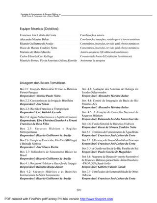 xxiv
Estratégias de Gerenciamento de Recursos Hídricos no
Brasil: Áreas de Cooperação com o Banco Mundial
Equipe Técnica (Créditos):
Francisco José Lobato da Costa
Alexandre Moreira Baltar
Ricardo Guilherme de Araújo
Oscar de Moraes Cordeiro Netto
Mariano de Matos Macedo
Carlos Eduardo Curi Gallego
Maurício Pontes, Flávia Amorim e Juliana Garrido
Box 2.1: Trasporte Hidroviário: O Caso da Hidrovia
Paraná-Paraguai
Responsável: Antônio Paulo Vieira
Box 2.2: Características da Irrigação Brasileira
Responsável: José Simas
Box 2.3: Rio São Francisco e Transposição
Responsável: Luiz Gabriel Azevedo
Box 2.4: Águas Subterrâneas e oAqüífero Guarani
Responsáveis: Yára Christina Eisenbach e Ernani
Francisco da Rosa Filho
Box 2.5: Recursos Hídricos e Regiões
Metropolitanas
Responsável: Ricardo Guilherme de Araújo
Box 2.6: Complexo Piracicaba,Alto Tietê (Billings)
e Baixada Santista
Responsável: José Mauro Rocha
Box 2.7: Indicadores de Saneamento Básico no
Brasil
Responsável: Ricardo Guilherme de Araújo
Box 4.1: Recursos Hídricos e Geração de Energia
Responsável: Benedito Braga Junior
Box 4.2: Recursos Hídricos e as Questões
Institucionais do Setor Saneamento
Responsável: Ricardo Guilherme de Araújo
Listagem dos Boxes Temáticos
Box 4.3: Avaliação dos Sistemas de Outorga em
Estados Selecionados
Responsável: Alexandre Moreira Baltar
Box 4.4: Comitê de Integração da Bacia do Rio
Piranhas-Açu
Responsável: Alexandre Moreira Baltar
Box 4.5: A Atuação do Conselho Nacional de
Recursos Hídricos
Responsável: Raimundo José dos Santos Garrido
Box 4.6: Fundo Setorial de Recursos Hídricos
Responsável: Oscar de Moraes Cordeiro Netto
Box 5.1: Contratos de Fornecimento de Água Bruta
Responsável: Francisco José Lobato da Costa
Box 5.2:APresença do Banco Mundial no Processo
Responsável: Francisco José Lobato da Costa
Box 5.3: A Gestão na Bacia do Rio Paraíba do Sul
Responsável: Paulo Canedo de Magalhães
Box 6.1: Programa de Desenvolvimento Sustentável
de Recursos Hídricos para o Semi-Árido Brasileiro
–PROÁGUA Semi-Árido
Responsável: Gilberto Valente Canali
Box 7.1: Certificados de Sustentabilidade de Obras
Hídricas
Responsável: Francisco José Lobato da Costa
Coordenação e autoria
Coordenação, inserções, revisão geral e boxes temáticos
Comentários, inserções, revisão geral e boxes temáticos
Comentários, inserções, revisão geral e boxes temáticos
Autoria doAnexo I (Evidências Econômicas)
Co-autoria doAnexo I (Evidências Econômicas)
Assistentes de pesquisa
PDF created with FinePrint pdfFactory Pro trial version http://www.fineprint.com
 