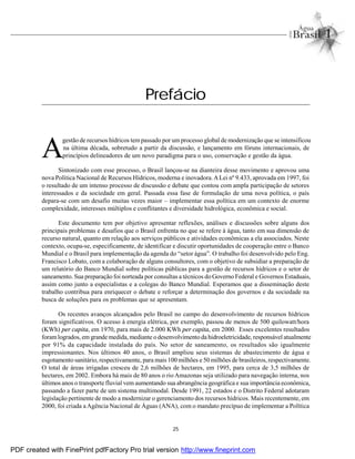 25
A
gestão de recursos hídricos tempassado por umprocesso global de modernização que se intensificou
na última década, sobretudo a partir da discussão, e lançamento em fóruns internacionais, de
princípios delineadores de um novo paradigma para o uso, conservação e gestão da água.
Sintonizado com esse processo, o Brasil lançou-se na dianteira desse movimento e aprovou uma
nova Política Nacional de Recursos Hídricos, moderna e inovadora.ALei nº 9.433, aprovada em 1997, foi
o resultado de um intenso processo de discussão e debate que contou com ampla participação de setores
interessados e da sociedade em geral. Passada essa fase de formulação de uma nova política, o país
depara-se com um desafio muitas vezes maior – implementar essa política em um contexto de enorme
complexidade, interesses múltiplos e conflitantes e diversidade hidrológica, econômica e social.
Este documento tem por objetivo apresentar reflexões, análises e discussões sobre alguns dos
principais problemas e desafios que o Brasil enfrenta no que se refere à água, tanto em sua dimensão de
recurso natural, quanto em relação aos serviços públicos e atividades econômicas a ela associados. Neste
contexto, ocupa-se, especificamente, de identificar e discutir oportunidades de cooperação entre o Banco
Mundial e o Brasil para implementação da agenda do “setor água”. O trabalho foi desenvolvido pelo Eng.
Francisco Lobato, com a colaboração de alguns consultores, com o objetivo de subsidiar a preparação de
um relatório do Banco Mundial sobre políticas públicas para a gestão de recursos hídricos e o setor de
saneamento. Sua preparação foi norteada por consultas a técnicos do Governo Federal e Governos Estaduais,
assim como junto a especialistas e a colegas do Banco Mundial. Esperamos que a disseminação deste
trabalho contribua para enriquecer o debate e reforçar a determinação dos governos e da sociedade na
busca de soluções para os problemas que se apresentam.
Os recentes avanços alcançados pelo Brasil no campo do desenvolvimento de recursos hídricos
foram significativos. O acesso à energia elétrica, por exemplo, passou de menos de 500 quilowatt/hora
(KWh) per capita, em 1970, para mais de 2.000 KWh per capita, em 2000. Esses excelentes resultados
foramlogrados, em grande medida, mediante o desenvolvimento da hidroeletricidade, responsável atualmente
por 91% da capacidade instalada do país. No setor de saneamento, os resultados são igualmente
impressionantes. Nos últimos 40 anos, o Brasil ampliou seus sistemas de abastecimento de água e
esgotamento sanitário, respectivamente, para mais 100 milhões e 50 milhões de brasileiros, respectivamente.
O total de áreas irrigadas cresceu de 2,6 milhões de hectares, em 1995, para cerca de 3,5 milhões de
hectares, em 2002. Embora há mais de 80 anos o rio Amazonas seja utilizado para navegação interna, nos
últimos anos o transporte fluvial vem aumentando sua abrangência geográfica e sua importância econômica,
passando a fazer parte de um sistema multimodal. Desde 1991, 22 estados e o Distrito Federal adotaram
legislação pertinente de modo a modernizar o gerenciamento dos recursos hídricos. Mais recentemente, em
2000, foi criada aAgência Nacional de Águas (ANA), com o mandato precípuo de implementar a Política
Prefácio
PDF created with FinePrint pdfFactory Pro trial version http://www.fineprint.com
 
