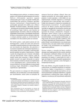 281. Introdução
Estratégias de Gerenciamento de Recursos Hídricos no
Brasil: Áreas de Cooperação com o Banco Mundial
Sem embargo de tais esforços, os maiores avanços
quanto a um sistema de gerenciamento de recursos
hídricos efetivamente operativo seguem
referenciados pelo Ceará, em grande medida pela
estabilidade das políticas estaduais apoiadas
(técnica, institucional e financeiramente) em
continuadas operações de crédito com o Banco
Mundial3
. Os demais estados – São Paulo, inclusive
– permanecemem posição indeterminada, dispondo
de arcabouço legal, todavia, com lacunas na
regulamentação necessária, além de reconhecidas
fragilidades institucionais, consolidação insuficiente
de bases e instrumentos técnicos de apoio à decisão
e avanços pontuais quanto ao envolvimento da
sociedade civil e dos usuários junto aos sistemas.
Em termos gerais, o país parece passar por um
turning-point, a partir do qual será possível
consolidarconquistas definitivasouderivar paramais
um movimento de dispersão, tão peculiar e
recorrente na história das instituições brasileiras, a
um só tempo, flexíveis e arrojadas o suficiente para
permitir grandes inovações e experimentos, e fluidas
a ponto de minguarem com a mesma velocidade
com que floresceram4
. Neste contexto, onde há
muitas razões para otimismo, o Banco Mundial
poderá assumir um papel destacado ao apoiar
decisivamente as tentativas do país em implementar
a nova abordagem para o gerenciamento dos
recursos hídricos, tal como disposta no mencionado
arcabouço legal, difundindo e compartilhando
experiências e aprendizados.
No que concerne ao estoque de infra-estrutura
hidráulica, são reconhecidas as elevadas demandas
por investimentos, assim como as restrições de
natureza fiscal que afetam o Brasil, fatos que
impõem princípios de seletividade quanto aos
projetos a serem apoiados e efetividade em sua
implementação, tornando imperativa a construção
de parceiras com o setor privado, sem as quais o
Estado não alcançará os expressivos montantes de
financiamento necessários5
. As participações
relativas do Banco estarão majoritariamente
inseridas no agregado de investimentos setoriais que
abrangem os diferentes segmentos de usuários
(geração de energia, saneamento, irrigação e
drenagem, dentre outros). Com as concessões
privadas para a geração de hidreletricidade e
termeletricidade, e a corresponde mobilização, em
larga escala, de recursos privados e públicos, estes
na forma majoritária de financiamentos, o Banco
poderá dirigir concentradamente a sua atenção para
as demais áreas, nas quais ainda é forte a presença
do Estado e dos investimentos de companhias e
organizações públicas.
Nesses campos, a atuação do Banco poderá
abranger uma ampla gama de intervenções, partindo
do saneamento ambiental urbano em áreas sub-
normais (favelas e similares), passando por
programas de manejo e conservação de solos e
água, até chegar na esfera de grandes equipamentos
de infra-estrutura regional, como barragens e
transposição de bacias.
Para estes últimos, em geral cercados de riscos e
controvérsias, as condições brasileiras se mostram
favoráveis, dadas a experiência e a cultura
consolidada na construção de reservatórios, em sua
maioria destinados à produção hidrelétrica, segundo
procedimentos estabelecidos (para estudos de
impactos e no processo de licenciamento ambiental)
3
A estabilidade política e o pragmatismo verificado no Ceará
na busca de resultados não eliminam, no entanto, os riscos
de retrocessos, presentes assim que as operações com o Banco
sejam finalizadas, deixando o Governo do Estado à conta de
seus quadros próprios, limitados em estrutura, número e
remuneração.
4
São testemunhas de tais movimentos os setores de
Desenvolvimento Urbano, no passado alçado à esfera de
Ministério e, mais recentemente, o de Saneamento.
5
Estima-se que só o Setor Saneamento demande valores da
ordem de R$ 80 bilhões para atingir, nos próximos 15 anos,
patamares adequados de universalização de serviços,
notadamente para coleta e tratamento de esgotos domésticos,
principal fonte de poluição hídrica do país. Montantes
igualmente expressivos são necessários para oferta hídrica e
ampliação da área irrigável e para empreendimentos
destinados à geração hidrelétrica.
PDF created with FinePrint pdfFactory Pro trial version http://www.fineprint.com
 