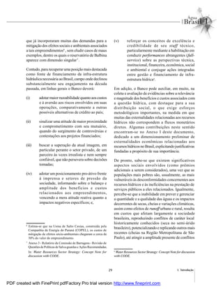 29 1. Introdução
que já incorporaram muitas das demandas para a
mitigação dos efeitos sociais e ambientais associados
a tais empreendimentos6
, sem eludir casos de maus
exemplos, dentre os quais o reservatório de Balbina
aparece com dimensão singular7
.
Contudo, para recuperaruma posiçãomais destacada
como fonte de financiamento da infra-estrutura
hidráulicanecessária aoBrasil,campo ondedeclinou
substancialmente seu engajamento na década
passada, em linhas gerais o Banco deverá:
(i) adotarmaiorrazoabilidade quantoaoscustos
e à aversão aos riscos envolvidos em suas
operações, comparativamente a outras
possíveis alternativas de crédito ao país;
(ii) sinalizar uma atitude de maior proximidade
e comprometimento com seu mutuário,
quando do surgimento de controvérsias e
contestações aos projetos financiados;
(iii) buscar a superação da atual imagem, em
particular perante o setor privado, de um
parceiro às vezes irrealista e nem sempre
confiável, que não persevera sobre decisões
tomadas;
(iv) adotar um posicionamento pro-átivo frente
à imprensa e setores de pressão da
sociedade, informando sobre o balanço e
amplitude dos benefícios e custos
relacionados aos empreendimentos,
vencendo a mera atitude reativa quanto a
impactos negativos específicos; e,
(v) reforçar os conceitos de excelência e
credibilidade de seu staff técnico,
particularmente mediante a habilitação em
conduzir performances abrangentes (full-
service) sobre as perspectivas técnica,
institucional, financeira, econômica, social
e ambiental e conjugar ações integradas
entre gestão e financiamento de infra-
estrutura hídrica8
.
Em adição, o Banco pode auxiliar, em muito, na
coleta e avaliação de evidências sobre a relevância
e magnitude dos benefícios e custos associados com
a questão hídrica, com destaque para a sua
distribuição social, o que exige esforços
metodológicos importantes, na medida em que
muitas das externalidades relacionadas aos recursos
hídricos não correspondem a fluxos monetários
diretos. Algumas contribuições neste sentido
encontram-se no Anexo I deste documento,
dedicado a um dimensionamento preliminar de
externalidades econômicas relacionadas aos
recursoshídricosno Brasil,explicitandojustificativas
fundadas a propósito de sua importância.
De pronto, sabe-se que existem significativos
aspectos sociais envolvidos (como prêmios
adicionais a serem considerados), uma vez que as
populações mais pobres são, usualmente, as mais
vulneráveis às desconformidades concernentes aos
recursos hídricos e às ineficiências na prestação de
serviços públicos a eles relacionados. Igualmente,
percebe-se que a inabilidade em prever e gerenciar
a quantidade e a qualidade das águas e os impactos
decorrentes de secas, cheias e variações climáticas,
assim como efeitos de runoff urbano e rural, resulta
em custos que afetam largamente a sociedade
brasileira, reproduzindo conflitos de caráter local
historicamente conhecidos (seca no semi-árido
brasileiro), potencializando e replicando outros mais
recentes (cheias na Região Metropolitana de São
Paulo), até atingir a amplitude presente de conflitos
6
Estima-se que na Usina de Salto Caxias, construída pela
Companhia de Energia do Paraná (COPEL), os custos de
mitigação de efeitos sócio-ambientais chegaram a cerca de
30% do valor do empreendimento.
7
Anexo 3 - Relatório da Comissão de Barragens - Revisão de
QuestõesdePolíticas deSalva-guardase AçõesRecomendadas.
In: Water Resources Sector Strategy: Concept Note for
discussion with CODE.
8
Water Resources Sector Strategy: Concept Note for discussion
with CODE.
PDF created with FinePrint pdfFactory Pro trial version http://www.fineprint.com
 