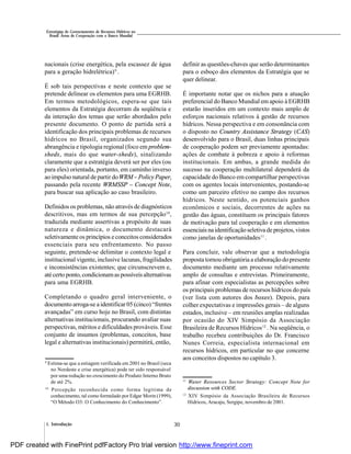 301. Introdução
Estratégias de Gerenciamento de Recursos Hídricos no
Brasil: Áreas de Cooperação com o Banco Mundial
nacionais (crise energética, pela escassez de água
para a geração hidrelétrica)9
.
É sob tais perspectivas e neste contexto que se
pretende delinear os elementos para uma EGRHB.
Em termos metodológicos, espera-se que tais
elementos da Estratégia decorram da seqüência e
da interação dos temas que serão abordados pelo
presente documento. O ponto de partida será a
identificação dos principais problemas de recursos
hídricos no Brasil, organizados segundo sua
abrangência e tipologia regional (foco em problem-
sheds, mais do que water-sheds), sinalizando
claramente que a estratégia deverá ser por eles (ou
para eles) orientada, portanto, em caminho inverso
ao impulso natural de partir doWRM – Policy Paper,
passando pela recente WRMSSP – Concept Note,
para buscar sua aplicação ao caso brasileiro.
Definidos os problemas, não através de diagnósticos
descritivos, mas em termos de sua percepção10
,
traduzida mediante assertivas a propósito de suas
natureza e dinâmica, o documento destacará
seletivamente os princípios e conceitos considerados
essenciais para seu enfrentamento. No passo
seguinte, pretende-se delimitar o contexto legal e
institucional vigente, inclusive lacunas, fragilidades
e inconsistências existentes; que circunscrevem e,
atécerto ponto,condicionamas possíveisalternativas
para uma EGRHB.
Completando o quadro geral interveniente, o
documento arroga-se a identificar 05 (cinco) “frentes
avançadas” em curso hoje no Brasil, com distintas
alternativas institucionais, procurando avaliar suas
perspectivas, méritos e dificuldades prováveis. Esse
conjunto de insumos (problemas, conceitos, base
legal e alternativas institucionais) permitirá, então,
definir as questões-chaves que serão determinantes
para o esboço dos elementos da Estratégia que se
quer delinear.
É importante notar que os nichos para a atuação
preferencial do Banco Mundial em apoio à EGRHB
estarão inseridos em um contexto mais amplo de
esforços nacionais relativos à gestão de recursos
hídricos. Nessa perspectiva e em consonância com
o disposto no Country Assistance Strategy (CAS)
desenvolvido para o Brasil, duas linhas principais
de cooperação podem ser previamente apontadas:
ações de combate à pobreza e apoio à reformas
institucionais. Em ambas, a grande medida do
sucesso na cooperação multilateral dependerá da
capacidade do Banco em compartilhar perspectivas
com os agentes locais intervenientes, postando-se
como um parceiro efetivo no campo dos recursos
hídricos. Neste sentido, os potenciais ganhos
econômicos e sociais, decorrentes de ações na
gestão das águas, constituem os principais fatores
de motivação para tal cooperação e em elementos
essenciais na identificaçãoseletivade projetos,vistos
como janelas de oportunidades11
.
Para concluir, vale observar que a metodologia
proposta tornou obrigatória a elaboração do presente
documento mediante um processo relativamente
amplo de consultas e entrevistas. Primeiramente,
para afinar com especialistas as percepções sobre
os principais problemas de recursos hídricos do país
(ver lista com autores dos boxes). Depois, para
colher expectativas e impressões gerais – de alguns
estados, inclusive – em reuniões amplas realizadas
por ocasião do XIV Simpósio da Associação
Brasileira de Recursos Hídricos12
. Na seqüência, o
trabalho recebeu contribuições do Dr. Francisco
Nunes Correia, especialista internacional em
recursos hídricos, em particular no que concerne
aos conceitos dispostos no capítulo 3.
9
Estima-se que a estiagem verificada em 2001 no Brasil (seca
no Nordeste e crise energética) pode ter sido responsável
por uma redução no crescimento do Produto Interno Bruto
de até 2%.
10
Percepção reconhecida como forma legítima de
conhecimento, tal como formulado por Edgar Morin (1999),
“O Método O3: O Conhecimento do Conhecimento”.
11
Water Resources Sector Strategy: Concept Note for
discussion with CODE.
12
XIV Simpósio da Associação Brasileira de Recursos
Hídricos, Aracaju, Sergipe, novembro de 2001.
PDF created with FinePrint pdfFactory Pro trial version http://www.fineprint.com
 