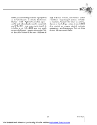 31 1. Introdução
Por fim, o documento foi posto frente às perspectivas
do Governo Federal (Secretaria de Recursos
Hídricos – SRH e Agência Nacional de Águas –
ANA), tendo sido realizadas reuniões com a ANA,
em 12/dez/2001, para apresentação inicial do
trabalho, e em 04/fev/2002, esta com ampla
presença da Diretoria e quadros técnicos da ANA,
do Secretário Nacional de Recursos Hídricos e do
staff do Banco Mundial, com vistas a colher
comentários e sugestões para ajustes e correções
no documento. Nesse encontro firmou-se o conceito,
disposto no Cap. 8, de que a edição de uma EGRHB
deve constituir um processo sujeito à contínuas
adequações e aperfeiçoamentos. Sob esta ótica
deve ser lido o presente trabalho.
PDF created with FinePrint pdfFactory Pro trial version http://www.fineprint.com
 