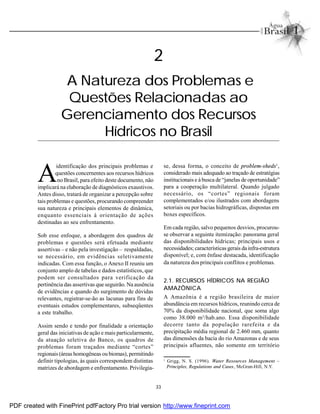 33
2
A Natureza dos Problemas e
Questões Relacionadas ao
Gerenciamento dos Recursos
Hídricos no Brasil
A
identificação dos principais problemas e
questões concernentes aos recursos hídricos
no Brasil, para efeito deste documento, não
implicará na elaboração de diagnósticos exaustivos.
Antes disso, tratará de organizar a percepção sobre
tais problemas e questões, procurando compreender
sua natureza e principais elementos de dinâmica,
enquanto essenciais à orientação de ações
destinadas ao seu enfrentamento.
Sob esse enfoque, a abordagem dos quadros de
problemas e questões será efetuada mediante
assertivas – e não pela investigação – respaldadas,
se necessário, em evidências seletivamente
indicadas. Com essa função, o Anexo II reuniu um
conjunto amplo de tabelas e dados estatísticos, que
podem ser consultados para verificação da
pertinência das assertivas que seguirão. Na ausência
de evidências e quando do surgimento de dúvidas
relevantes, registrar-se-ão as lacunas para fins de
eventuais estudos complementares, subseqüentes
a este trabalho.
Assim sendo e tendo por finalidade a orientação
geral das iniciativas de ação e mais particularmente,
da atuação seletiva do Banco, os quadros de
problemas foram traçados mediante “cortes”
regionais (áreas homogêneas ou biomas), permitindo
definir tipologias, às quais correspondem distintas
matrizes de abordagem e enfrentamento. Privilegia-
se, dessa forma, o conceito de problem-sheds1
,
considerado mais adequado ao traçado de estratégias
institucionais e à busca de “janelas de oportunidade”
para a cooperação multilateral. Quando julgado
necessário, os “cortes” regionais foram
complementados e/ou ilustrados com abordagens
setoriais ou por bacias hidrográficas, dispostas em
boxes específicos.
Em cada região, salvo pequenos desvios, procurou-
se observar a seguinte itemização: panorama geral
das disponibilidades hídricas; principais usos e
necessidades; características gerais da infra-estrutura
disponível; e, com ênfase destacada, identificação
da natureza dos principais conflitos e problemas.
2.1. RECURSOS HÍDRICOS NA REGIÃO
AMAZÔNICA
A Amazônia é a região brasileira de maior
abundância em recursos hídricos, reunindo cerca de
70% da disponibilidade nacional, que soma algo
como 38.000 m3
/hab.ano. Essa disponibilidade
decorre tanto da população rarefeita e da
precipitação média regional de 2.460 mm, quanto
das dimensões da bacia do rio Amazonas e de seus
principais afluentes, não somente em território
1
Grigg, N. S. (1996). Water Resources Management –
Principles, Regulations and Cases, McGran-Hill, N.Y.
PDF created with FinePrint pdfFactory Pro trial version http://www.fineprint.com
 