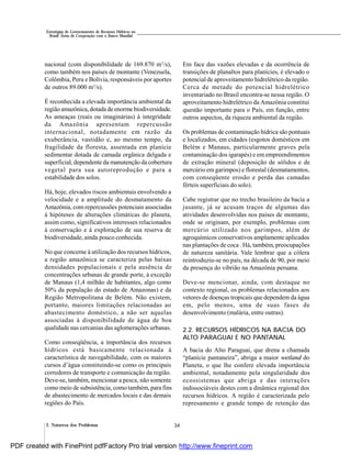 342. Natureza dos Problemas
Estratégias de Gerenciamento de Recursos Hídricos no
Brasil: Áreas de Cooperação com o Banco Mundial
nacional (com disponibilidade de 169.870 m3
/s),
como também nos países de montante (Venezuela,
Colômbia, Peru e Bolívia, responsáveis por aportes
de outros 89.000 m3
/s).
É reconhecida a elevada importância ambiental da
região amazônica, dotada de enorme biodiversidade.
As ameaças (reais ou imaginárias) à integridade
da Amazônia apresentam repercussão
internacional, notadamente em razão da
exuberância, vastidão e, ao mesmo tempo, da
fragilidade da floresta, assentada em planície
sedimentar dotada de camada orgânica delgada e
superficial, dependente da manutenção da cobertura
vegetal para sua autoreprodução e para a
estabilidade dos solos.
Há, hoje, elevados riscos ambientais envolvendo a
velocidade e a amplitude do desmatamento da
Amazônia, com repercussões potenciais associadas
à hipóteses de alterações climáticas do planeta,
assim como, significativos interesses relacionados
à conservação e à exploração de sua reserva de
biodiversidade, ainda pouco conhecida.
No que concerne à utilização dos recursos hídricos,
a região amazônica se caracteriza pelas baixas
densidades populacionais e pela ausência de
concentrações urbanas de grande porte, à exceção
de Manaus (1,4 milhão de habitantes, algo como
50% da população do estado de Amazonas) e da
Região Metropolitana de Belém. Não existem,
portanto, maiores limitações relacionadas ao
abastecimento doméstico, a não ser aquelas
associadas à disponibilidade de água de boa
qualidade nas cercanias das aglomerações urbanas.
Como conseqüência, a importância dos recursos
hídricos está basicamente relacionada à
característica de navegabilidade, com os maiores
cursos d’água constituindo-se como os principais
corredores de transporte e comunicação da região.
Deve-se, também, mencionar a pesca, não somente
como meio de subsistência, como também, para fins
de abastecimento de mercados locais e das demais
regiões do País.
Em face das vazões elevadas e da ocorrência de
transições de planaltos para planícies, é elevado o
potencial de aproveitamento hidrelétrico da região.
Cerca de metade do potencial hidrelétrico
inventariado no Brasil encontra-se nessa região. O
aproveitamento hidrelétrico da Amazônia constitui
questão importante para o País, em função, entre
outros aspectos, da riqueza ambiental da região.
Os problemas de contaminação hídrica são pontuais
e localizados, em cidades (esgotos domésticos em
Belém e Manaus, particularmente graves pela
contaminação dos igarapés) e em empreendimentos
de extração mineral (deposição de sólidos e de
mercúrio em garimpos) e florestal (desmatamentos,
com conseqüente erosão e perda das camadas
férteis superficiais do solo).
Cabe registrar que no trecho brasileiro da bacia a
jusante, já se acusam traços de algumas das
atividades desenvolvidas nos países de montante,
onde se originam, por exemplo, problemas com
mercúrio utilizado nos garimpos, além de
agroquímicos conservativos amplamente aplicados
nas plantações de coca . Há, também, preocupações
de natureza sanitária. Vale lembrar que a cólera
reintroduziu-se no país, na década de 90, por meio
da presença do vibrião na Amazônia peruana.
Deve-se mencionar, ainda, com destaque no
contexto regional, os problemas relacionados aos
vetores de doenças tropicais que dependem da água
em, pelo menos, uma de suas fases de
desenvolvimento (malária, entre outras).
2.2. RECURSOS HÍDRICOS NA BACIA DO
ALTO PARAGUAI E NO PANTANAL
A bacia do Alto Paraguai, que drena a chamada
“planície pantaneira”, abriga a maior wetland do
Planeta, o que lhe confere elevada importância
ambiental, notadamente pela singularidade dos
ecossistemas que abriga e das interações
indissociáveis destes com a dinâmica regional dos
recursos hídricos. A região é caracterizada pelo
represamento e grande tempo de retenção das
PDF created with FinePrint pdfFactory Pro trial version http://www.fineprint.com
 