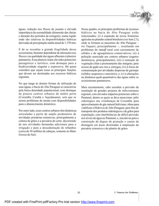 35 2. Natureza dos Problemas
águas, redução nos fluxos de jusante e elevada
importância da sazonalidade (dimensão das cheias
e duração dos períodos de estiagem), numa região
onde são relativas às disponibilidades hídricas
derivadas de precipitação média anual de 1.370 mm.
É de se ressaltar a grande fragilidade desse
ecossistema, bastante dependente de alterações nos
fluxos e na qualidade das águas afluentes à planície
pantaneira. Essa planície reúne elevados potenciais
paisagístico e turístico, com destaque para a
biodiversidade singular e expressiva. Há quem
considere que sejam essas as principais funções
que devam ser destinadas aos recursos hídricos
regionais.
No que tange às demais formas de utilização de
suas águas, a bacia do Alto Paraguai se caracteriza
pela baixa densidade populacional, com destaque
de poucos centros urbanos de médio porte
(Corumbá, Cuiabá e Aquidauana), sem que se
notem problemas de monta com disponibilidades
para o abastecimento doméstico.
Por outro lado, esses centros urbanos têm dinâmicas
articuladas a partir de amplo predomínio de
atividades primárias extensivas, principalmente a
cultura de grãos e a pecuária de corte, decorrendo
de tais atividades demandas adicionais para a
irrigação e para a dessedentação de rebanhos
(cerca de 30 milhões de cabeças, somente no Mato
Grosso do Sul).
Nesse quadro, os principais problemas de recursos
hídricos na bacia do Alto Paraguai estão
relacionados: (i) à expansão de novas fronteiras
agrícolas no planalto central brasileiro(ver item2.3),
onde se formam as nascentes do Alto Paraguai –
rio Taquari, principalmente –, resultando em
problemas de runoff rural com carreamento de
sólidos e de agroquímicos conservativos; (ii) à
poluição associada aos centros urbanos (esgotos
domésticos, principalmente); (iii) à remoção de
vegetação ciliar e pisoteamento das margens, para
acesso do gado aos rios e córregos; (iv) à focos de
contaminação por atividades dispersas de garimpo
(sólidos suspensos e mercúrio); e, (v) à alterações
na dinâmica quali-quantitativa das águas sobre os
ecossistemas pantaneiros.
Mais recentemente, cabe ressaltar a previsão da
instalação de grandes projetos de infra-estrutura
regional, com elevados impactos potenciais sobre o
Pantanal, dentre os quais se deve mencionar: pólo
siderúrgico nas vizinhanças de Corumbá, para
aproveitamento do gás natural boliviano; obras para
viabilizar a Hidrovia do Alto Paraguai, para fins de
transporte dos produtos siderúrgicos e de grãos para
exportação, com interferências de difícil previsão
nos níveis de água no Pantanal; e, iniciativas para a
construção de diques de proteção e canais de
drenagem em áreas destinadas à ampliação da
pecuária extensiva e do plantio de grãos.
PDF created with FinePrint pdfFactory Pro trial version http://www.fineprint.com
 