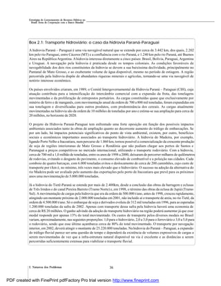 362. Natureza dos Problemas
Estratégias de Gerenciamento de Recursos Hídricos no
Brasil: Áreas de Cooperação com o Banco Mundial
Box 2.1: Transporte hidroviário: o caso da hidrovia Paraná-Paraguai
A hidrovia Paraná – Paraguai é uma via navegável natural que se extende por cerca de 3.442 km, dos quais, 2.202
km pelo rio Paraguai, entre Cáceres (MT) e a confluência com o rio Paraná, e 1.240 km pelo rio Paraná, até Buenos
Aires na República Argentina. Ahidrovia interessa diretamente a cinco países: Brasil, Bolívia, Paraguai, Argentina
e Uruguai. A navegação pela hidrovia é praticada desde os tempos coloniais. As condições favoráveis de
navegabilidade dos dois rios constituintes da hidrovia se devem a sua baixíssima declividade, principalmente no
Pantanal de Mato Grosso, e ao exuberante volume de água disponível, mesmo no período de estiagem. A região
percorrida pela hidrovia dispõe de abundantes riquezas minerais e agrícolas, tornando-se uma via navegável de
notório interesse econômico.
Os países envolvidos criaram, em 1989, o Comitê Intergovernamental da Hidrovia Paraná – Paraguai (CIH), cuja
atuação contribuiu para a intensificação do intercâmbio comercial com a expansão da frota, das tonelagens
movimentadas e da proliferação de entrepostos portuários. As cargas constituídas quase que exclusivamente por
minério de ferro e de manganês, com movimentação anual da ordem de 700 a 800 mil toneladas, foram expandidas em
sua tonelagem e diversificadas para outros produtos, com predominância dos cereais. As cargas atualmente
movimentadas na hidrovia são da ordem de 10 milhões de toneladas por ano e estima-se sua ampliação para cerca de
20 milhões, no horizonte de 2020.
O projeto da Hidrovia Paraná-Paraguai tem enfrentado uma forte oposição em função dos possíveis impactos
ambientais associados tanto às obras de ampliação quanto ao decorrente aumento do tráfego de embarcações. Se
por um lado, há impactos potenciais significativos do ponto de vista ambiental, existem, por outro, benefícios
sociais e econômicos importantes associados ao transporte hidroviário. A hidrovia do Madeira, por exemplo,
ligando Porto Velho a Itacoatiara, numpercurso de 1.060 km, tornou possível a comercialização da crescente produção
de soja de regiões interioranas de Mato Grosso e Rondônia que não podiam chegar aos portos de Santos e
Paranaguá a preços competitivos no mercado internacional, utilizando o transporte rodoviário. Com a hidrovia,
cerca de 700 mil a 1,0 milhão de toneladas, entre os anos de 1998 a 2000, deixaramde percorrer milhares de quilômetros
de rodovias, evitando o desgaste do pavimento, o consumo elevado de combustível e a poluição nas cidades. Cada
comboio de quatro barcaças, com 6.000 toneladas evitou o deslocamento de cerca de 200 caminhões, cujo custo de
transporte por t/km é, no mínimo, três vezes mais elevado que o hidroviário. O sucesso na adoção da alternativa do
rio Madeira pode ser avaliado pelo aumento das exportações pelo porto de Itacoatiara que prevê para os próximos
anos uma movimentação de 5.000.000 toneladas.
Já a hidrovia do Tietê-Paraná se estende por mais de 2.400km, desde a conclusão das obras da barragem e eclusas
de Três Irmãos e do canal Pereira Barreto (Tramo Norte) e, em 1998, o término das obras da eclusa de Jupiá (Tramo
Sul). A movimentação de cargas pela hidrovia que era da ordem de 500.000 t/ano, antes de 1998, cresceu rapidamente,
atingindo ummontante próximo de 2.000.000 toneladas em 2001, não incluído aí o transporte de areia, no rio Tietê, da
ordem de 4.500.000 t/ano. Só o embarque de soja e derivados evoluiu de 312 mil toneladas em 1996, para as esperadas
1.200.000 toneladas da safra de 2002. Apenas com transporte dessa safra pela hidrovia haverá uma economia de
cerca de R$ 20 milhões. O ganho advindo da adoção do transporte hidroviário na região poderá aumentar já que esse
modal responde por apenas 13% do total movimentado. Os custos de transporte pelos diversos modais no Brasil
variam, aproximadamente, nas seguintes proporções: 1,0 para o hidroviário, 2,0 a 3,0 para o ferroviário e 3,0 a 5,0 para
o rodoviário, sendo que esse último açambarca cerca de 80% do total movimentado. O transporte por navegação
interior, em 2002, deverá atingir o montante de 25.220.000 toneladas. Na hidrovia do Paraná – Paraguai, a expansão
do tráfego fluvial parece ser uma questão de tempo e dependerá da existência de volumes expressivos de cargas a
serem movimentadas de vez que a infra-estrutura natural disponível na via é excelente e as distâncias a serem
percorridas suficientemente extensas para viabilizar o transporte fluvial.
PDF created with FinePrint pdfFactory Pro trial version http://www.fineprint.com
 