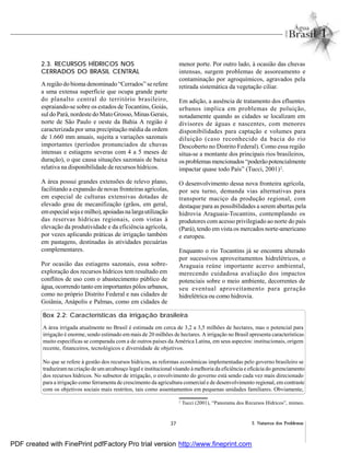 37 2. Natureza dos Problemas
2.3. RECURSOS HÍDRICOS NOS
CERRADOS DO BRASIL CENTRAL
A região do bioma denominado “Cerrados” se refere
a uma extensa superfície que ocupa grande parte
do planalto central do território brasileiro,
espraiando-se sobre os estados de Tocantins, Goiás,
sul do Pará, nordeste do Mato Grosso, Minas Gerais,
norte de São Paulo e oeste da Bahia A região é
caracterizada por uma precipitação média da ordem
de 1.660 mm anuais, sujeita a variações sazonais
importantes (períodos pronunciados de chuvas
intensas e estiagens severas com 4 a 5 meses de
duração), o que causa situações sazonais de baixa
relativa na disponibilidade de recursos hídricos.
A área possui grandes extensões de relevo plano,
facilitando a expansão de novas fronteiras agrícolas,
em especial de culturas extensivas dotadas de
elevado grau de mecanifização (grãos, em geral,
emespecialsojaemilho),apoiadasnalargautilização
das reservas hídricas regionais, com vistas à
elevação da produtividade e da eficiência agrícola,
por vezes aplicando práticas de irrigação também
em pastagens, destinadas às atividades pecuárias
complementares.
Por ocasião das estiagens sazonais, essa sobre-
exploração dos recursos hídricos tem resultado em
conflitos de uso com o abastecimento público de
água, ocorrendo tanto emimportantes pólos urbanos,
como no próprio Distrito Federal e nas cidades de
Goiânia, Anápolis e Palmas, como em cidades de
menor porte. Por outro lado, à ocasião das chuvas
intensas, surgem problemas de assoreamento e
contaminação por agroquímicos, agravados pela
retirada sistemática da vegetação ciliar.
Em adição, a ausência de tratamento dos efluentes
urbanos implica em problemas de poluição,
notadamente quando as cidades se localizam em
divisores de águas e nascentes, com menores
disponibilidades para captação e volumes para
diluição (caso reconhecido da bacia do rio
Descoberto no Distrito Federal). Como essa região
situa-se a montante dos principais rios brasileiros,
os problemas mencionados “poderãopotencialmente
impactar quase todo País” (Tucci, 2001)2
.
O desenvolvimento dessa nova fronteira agrícola,
por seu turno, demanda vias alternativas para
transporte maciço da produção regional, com
destaque para as possibilidades a serem abertas pela
hidrovia Araguaia-Tocantins, contemplando os
produtores com acesso privilegiado ao norte do país
(Pará), tendo em vista os mercados norte-americano
e europeu.
Enquanto o rio Tocantins já se encontra alterado
por sucessivos aproveitamentos hidrelétricos, o
Araguaia reúne importante acervo ambiental,
merecendo cuidadosa avaliação dos impactos
potenciais sobre o meio ambiente, decorrentes de
seu eventual aproveitamento para geração
hidrelétrica ou como hidrovia.
Box 2.2: Características da irrigação brasileira
A área irrigada atualmente no Brasil é estimada em cerca de 3,2 a 3,5 milhões de hectares, mas o potencial para
irrigação é enorme, sendo estimado em mais de 20 milhões de hectares. A irrigação no Brasil apresenta características
muito específicas se comparada com a de outros países da América Latina, em seus aspectos: institucionais, origem
recente, financeiros, tecnológicos e diversidade de objetivos.
No que se refere à gestão dos recursos hídricos, as reformas econômicas implementadas pelo governo brasileiro se
traduziramna criação de umarcabouço legal e institucional visando àmelhoria da eficiência e eficácia do gerenciamento
dos recursos hídricos. No subsetor de irrigação, o envolvimento do governo está sendo cada vez mais direcionado
para a irrigação como ferramenta de crescimento da agricultura comercial e de desenvolvimento regional, em contraste
com os objetivos sociais mais restritos, tais como assentamentos em pequenas unidades familiares. Obviamente,
2
Tucci (2001), “Panorama dos Recursos Hídricos”, mimeo.
PDF created with FinePrint pdfFactory Pro trial version http://www.fineprint.com
 