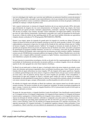 382. Natureza dos Problemas
Estratégias de Gerenciamento de Recursos Hídricos no
Brasil: Áreas de Cooperação com o Banco Mundial
essa nova abordagem não implica que o governo seja indiferente aos potenciais benefícios sociais dos projetos
de irrigação. Pelo contrário, pressupõe-se que empreendimentos viáveis que emergem de tal investimento também
deverão gerar benefícios sociais e econômicos substanciais, particularmente em termos de geração e melhoria da
qualidade do emprego e redução da pobreza rural.
Sob o aspecto institucional, os sistemas de irrigação brasileiros são em sua maioria privados (90%), derivando
água diretamente de margens dos rios (sem armazenamento em barragens). Desde suas origens, eles foram
desenvolvidos por agentes privados, incluindo o planejamento, construção e operação. Para aproximadamente
50% da área, no entanto, esses sistemas “privados” foram viabilizados com algum apoio público. Isto foi feito
por meio de: redes elétricas (transmissão e distribuição) construídas com o apoio de programas de eletrificação
do governo e linhas de crédito do tipo matching grants de 50% que foram também oferecidos aos agricultores
irrigantes durante as décadas de 70 e 80 (programas PROVARZEAS e PROFIR).
Quanto à sua origem, apesar da expansão de grande parte da irrigação ter ocorrido nos últimos 25 anos, as
origens do desenvolvimento privado da irrigação remontam ao início do século passado, já desde 1910, quando
empreendedores começaram a irrigar arroz no estado do Rio Grande do Sul, onde hoje existem mais de 1 milhão
de hectares irrigados. Os chamados projetos “públicos” de irrigação se iniciaram em meados da década de 70
apoiados por programas oficiais do governo em algumas áreas do Nordeste semi-árido, associados a programas
de assentamento de pequenas unidades familiares, em lotes de 3 a 8 hectares, como parte de grandes sistemas
similares a Distritos de Irrigação, onde a maior parte dos investimentos em infra-estrutura é pública. Atualmente,
existem cerca de 250.000 hectares emprojetos públicos de irrigação no Brasil. O Banco Mundial esteve envolvido,
sobretudo, com a irrigação pública associada à projetos na região Nordeste, reassentamentos involuntários do
setor hidrelétrico e projetos de combate à pobreza.
No que concerne às características tecnológicas, devido ao elevado nível de evapotranspiração no Nordeste e às
necessidades de bombeamento prevalecentes nos projetos públicos, as culturas irrigadas viáveis são sobretudo
aquelas de alto valor agregado tais como frutas tropicais e hortaliças.
No Brasil, de um modo geral, as fontes de água e a localização relativa das terras irrigáveis em relação a essas
fontes são elementos que possuem importância chave na definição de políticas para o setor. Primeiro, devido à
limitada oferta de águas subterrâneas nas áreas irrigadas, 95% da irrigação utiliza águas superficiais. Segundo,
as condições geomorfológicas das terras aráveis e irrigáveis no Brasil fazem com que essas ocorram sobretudo
em terras altas e não em planícies aluviais fáceis de serem irrigadas por gravidade. Como conseqüência, o
fornecimento de água para irrigação no Brasil é realizado quase sempre por meio de sistemas de recalque,
demandando elevada quantidade de energia (diesel ou elétrica). Essa característica estimula a adoção de tecnologias
com menor consumo de água e energia, influenciando a escolha de padrões de cultivos de alto valor.
Os métodos de irrigação mais utilizados no Brasil são modernos, uma resposta natural aos elevados custos de
energia existentes. Até mesmo no plantio de arroz irrigado por inundação, há muitas tecnologias poupadoras de
água e energia. A maioria dos sistemas de irrigação brasileiros (56%) é pressurizado do ponto de derivação na
fonte até a aplicação no terreno.
Do ponto de vista agro-técnico, a irrigação brasileira é muito diversificada. Uma classificação razoável poderia
ser: (i) irrigação de arroz; (ii) irrigação complementar; (iii) irrigação de frutas tropicais; (iv) irrigação de biomassa
(cana de açúcar e pastagens); (v) distritos públicos de irrigação (várias culturas); e, (vi) irrigação de horticultura.
Apesar da utilização de métodos modernos, sobretudo se comparado com outros países da América Latina, os
métodos de irrigação por gravidade ainda respondem por 48% do total (42% em arroz por inundação e 6% por
sulcos e outros métodos), contra 52% de métodos de irrigação pressurizada (22% aspersão convencional, 23%
aspersão mecanizada, 6% irrigação localizada e 1% mangueiras regadoras manuais e tubos perfurados). Como
conseqüência, o Brasil conta hoje com uma indústria de equipamentos de irrigação de considerável importância.
continuação do Box 2.2
PDF created with FinePrint pdfFactory Pro trial version http://www.fineprint.com
 