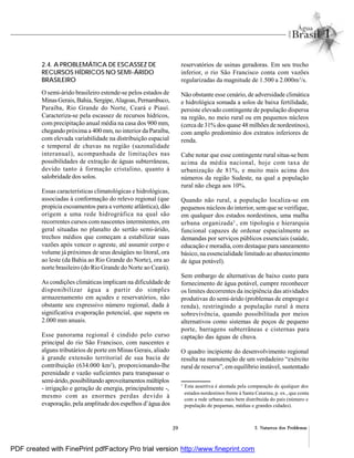 39 2. Natureza dos Problemas
2.4. A PROBLEMÁTICA DE ESCASSEZ DE
RECURSOS HÍDRICOS NO SEMI-ÁRIDO
BRASILEIRO
O semi-árido brasileiro estende-se pelos estados de
MinasGerais,Bahia, Sergipe,Alagoas, Pernambuco,
Paraíba, Rio Grande do Norte, Ceará e Piauí.
Caracteriza-se pela escassez de recursos hídricos,
com precipitação anual média na casa dos 900 mm,
chegando próxima a 400 mm, no interior da Paraíba,
com elevada variabilidade na distribuição espacial
e temporal de chuvas na região (sazonalidade
interanual), acompanhada de limitações nas
possibilidades de extração de águas subterrâneas,
devido tanto à formação cristalino, quanto à
salobridade dos solos.
Essas características climatológicas e hidrológicas,
associadas à conformação do relevo regional (que
propicia escoamentos para a vertente atlântica), dão
origem a uma rede hidrográfica na qual são
recorrentes cursos com nascentes intermitentes, em
geral situadas no planalto do sertão semi-árido,
trechos médios que começam a estabilizar suas
vazões após vencer o agreste, até assumir corpo e
volume já próximos de seus deságües no litoral, ora
ao leste (da Bahia ao Rio Grande do Norte), ora ao
norte brasileiro (do Rio Grande do Norte ao Ceará).
As condições climáticas implicam na dificuldade de
disponibilizar água a partir do simples
armazenamento em açudes e reservatórios, não
obstante seu expressivo número regional, dada à
significativa evaporação potencial, que supera os
2.000 mm anuais.
Esse panorama regional é cindido pelo curso
principal do rio São Francisco, com nascentes e
alguns tributários de porte em Minas Gerais, aliado
à grande extensão territorial de sua bacia de
contribuição (634.000 km2
), proporcionando-lhe
perenidade e vazão suficientes para transpassar o
semi-árido,possibilitando aproveitamentos múltiplos
- irrigação e geração de energia, principalmente -,
mesmo com as enormes perdas devido à
evaporação, pela amplitude dos espelhos d’água dos
reservatórios de usinas geradoras. Em seu trecho
inferior, o rio São Francisco conta com vazões
regularizadas da magnitude de 1.500 a 2.000m3
/s.
Não obstante esse cenário, de adversidade climática
e hidrológica somada a solos de baixa fertilidade,
persiste elevado contingente de população dispersa
na região, no meio rural ou em pequenos núcleos
(cerca de 31% dos quase 48 milhões de nordestinos),
com amplo predomínio dos extratos inferiores de
renda.
Cabe notar que esse contingente rural situa-se bem
acima da média nacional, hoje com taxa de
urbanização de 81%, e muito mais acima dos
números da região Sudeste, na qual a população
rural não chega aos 10%.
Quando não rural, a população localiza-se em
pequenos núcleos do interior, sem que se verifique,
em qualquer dos estados nordestinos, uma malha
urbana organizada3
, em tipologia e hierarquia
funcional capazes de ordenar espacialmente as
demandas por serviços públicos essenciais (saúde,
educação e moradia, com destaque para saneamento
básico, na essencialidade limitado ao abastecimento
de água potável).
Sem embargo de alternativas de baixo custo para
fornecimento de água potável, cumpre reconhecer
os limites decorrentes da incipiência das atividades
produtivas do semi-árido (problemas de emprego e
renda), restringindo a população rural à mera
sobrevivência, quando possibilitada por meios
alternativos como sistemas de poços de pequeno
porte, barragens subterrâneas e cisternas para
captação das águas de chuva.
O quadro incipiente do desenvolvimento regional
resulta na manutenção de um verdadeiro “exército
rural de reserva”, em equilíbrio instável, sustentado
3
Esta assertiva é atestada pela comparação de qualquer dos
estados nordestinos frente à Santa Catarina, p. ex., que conta
com a rede urbana mais bem distribuída do país (número e
população de pequenas, médias e grandes cidades).
PDF created with FinePrint pdfFactory Pro trial version http://www.fineprint.com
 
