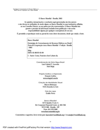 iv
Estratégias de Gerenciamento de Recursos Hídricos no
Brasil: Áreas de Cooperação com o Banco Mundial
Coordenação da Série Água Brasil
Luiz Gabriel T. Azevedo
Abel Mejia
Projeto Gráfico e Impressão
Estação Gráfica
www.estagraf.com.br
Criação de Identidade Visual
Marcos Rebouças
TDA Desenho & Arte
Foto da capa
Eraldo Perez
Banco Mundial
SCN Quadra 2 Lote A
Ed. Corporate Financial Center, cj. 303/304
70712-900 - Brasília - DF
Fone: (61) 329 1000
www.bancomundial.org.br
Comentários e sugestões, favor enviar para: lazevedo@worldbank.org e/ou amejia1@worldbank.org
© Banco Mundial - Brasília, 2003
As opiniões, interpretações e conclusões aqui apresentadas são dos autores
e não devem ser atribuídas, de modo algum, ao Banco Mundial, às suas instituições afiliadas,
ao seu Conselho Diretor, ou aos países por eles representados. O Banco Mundial não
garante a precisão da informação incluída nesta publicação e não aceita
responsabilidade alguma por qualquer conseqüência de seu uso.
É permitida a reprodução total ou parcial do texto deste documento, desde que citada a fonte.
Banco Mundial
Estratégias de Gerenciamento de Recursos Hídricos no Brasil:
Áreas de Cooperação com o Banco Mundial - 1ª edição - Brasília
- 2003
204p.
ISBN: 85-88192-03-09
I - Autor: Costa, Francisco José Lobato da.
PDF created with FinePrint pdfFactory Pro trial version http://www.fineprint.com
 