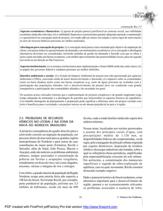 41 2. Natureza dos Problemas
Aspectos econômicos e financeiros: (i) apesar do projeto parecer justificável no contexto social, sua viabilidade
econômica ainda não está clara; (ii) a viabilidade financeira é essencial para garantir adequada operação e manutenção,
e é questionável na concepção atual do projeto; (iii) trade-offs (ao menos em relação a outros tipos de intervenções
na área de recursos hídricos) precisam ser melhor analisados.
Abordagem para concepção do projeto: (i) a concepção atual parece estar orientada pelo objetivo de ampliação da
oferta, compouca ênfase no gerenciamento da demanda e em instrumentos econômicos; (ii) a concepção e abordagens
alternativas deveriam ser consideradas, incluindo medidas de gestão da demanda e fazendo com que as obras e
ações sejam iniciadas nas bacias receptoras, commelhor aproveitamento das potencialidades locais, para em seguida
moverem-se em direção ao São Francisco.
Aspectos institucionais: (i) os arranjos institucionais para implementação e futura O&M ainda não estão claros; (ii)
os papéis dos governos federal e estaduais precisam ser melhor definidos.
Questões ambientais e sociais: (i) o Estudo de Impacto Ambiental do projeto tem sido questionado por agências
ambientais e ONGs, carecendo ainda de maior desenvolvimento e discussão; (ii) impactos sobre as comunidades
rurais na bacia doadora assim como nas bacias receptoras (e.g. custo da água) precisam ser avaliados com a
participação das populações afetadas; (iii) o desenvolvimento do projeto deve ser conduzido com grande
transparência e participação das comunidades afetadas e da sociedade em geral.
Os assuntos acima colocados ilustram que a implementação de projetos complexos e de grande magnitude exige
tempo adequado de maturação e a abordagem de questões que transcendem os aspectos técnicos de engenharia.
Um trabalho abrangente de planejamento e preparação pode significar a diferença entre um projeto coroado com
êxito e benefícios para a sociedade e um projeto inócuo ou até mesmo prejudicial ao país e à região.
continuação Box 2.3
2.5. PROBLEMAS DE RECURSOS
HÍDRICOS NO LITORAL E NA ZONA DA
MATA DO NORDESTE BRASILEIRO
A primeira conseqüência do quadro descrito para o
semi-árido consiste na migração da população, em
percurso direto da área rural para as grandes regiões
metropolitanas do Nordeste e para outras de suas
conurbações de maior porte (Fortaleza, Recife e
Salvador, além de Natal, João Pessoa, Maceió e
Aracaju), onde sãonotáveis os problemas ambientais
urbanos, sempre associados à concentração de
pobreza em favelas e ocupações irregulares,
notadamente em áreas de risco, tais como alagados,
encostas, várzeas e margens de rios e córregos.
Comefeito,a grandemaioriada população daRegião
Nordeste ocupa uma estreita faixa não superior a
100 km do litoral. Na Grande Recife, por exemplo,
parte ponderável da população, próxima aos 3,5
milhões de habitantes, reside em mais de 600
favelas, onde a renda familiar média não supera dois
salários mínimos.
Nessas áreas, localizadas nos trechos perenizados
a jusante dos principais cursos d’água, com
precipitações médias de 1.120 mm, as
disponibilidades hídricas são comprometidas, via de
regra, pela conjugação de poluição urbana originada
por esgotos domésticos, disposição de resíduos
sólidos e descargas industriais não tratadas, sobre a
qual se sobrepõem cheias periódicas, amplificadas
pela impermeabilização crescente do solo urbano.
Em acréscimo, a contaminação dos mananciais
superficiais é seguida da sobre-exploração de
aqüíferos, caso no qual, novamente, Recife constitui
destacado exemplo negativo.
Dadoo potencialturísticodo litoral nordestino,como
alternativa importante para o desenvolvimento da
região, passam a ser economicamente relevantes
os problemas associados à ausência de infra-
PDF created with FinePrint pdfFactory Pro trial version http://www.fineprint.com
 