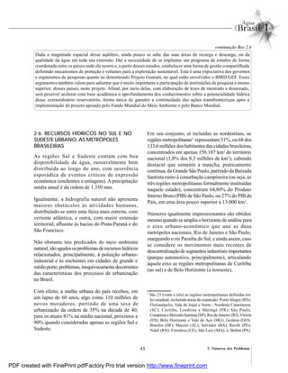 43 2. Natureza dos Problemas
Dada a magnitude espacial desse aqüífero, ainda pouco se sabe das suas áreas de recarga e descarga, ou da
qualidade da água em toda sua extensão. Daí a necessidade de se implantar um programa de estudos de forma
coordenada entre os países onde ele ocorre e, a partir desses estudos, estabelecer uma forma de gestão compartilhada
definindo mecanismos de proteção e volumes para a exploração sustentável. Esta é uma expectativa dos governos
e organismos de pesquisas quanto ao denominado Projeto Guarani, no qual estão envolvidos o BIRD/GEF. Esses
argumentos também valem para salientar que é muito importante a participação de instituições de pesquisa e ensino
superior, desses países, neste projeto. Afinal, por meio delas, com elaboração de teses de mestrado e doutorado,
será possível acelerar com base acadêmica o aprofundamento dos conhecimentos sobre a potencialidade hídrica
desse extraordinário reservatório, forma única de garantir a continuidade das ações transfronteiriças após a
implementação do projeto apoiado pelo Fundo Mundial do Meio Ambiente e pelo Banco Mundial.
continuação Box 2.4
2.6. RECURSOS HÍDRICOS NO SUL E NO
SUDESTE URBANO: AS METRÓPOLES
BRASILEIRAS
As regiões Sul e Sudeste contam com boa
disponibilidade de água, razoavelmente bem
distribuída ao longo do ano, com ocorrência
esporádica de eventos críticos de expressão
econômica (enchentes e estiagens). A precipitação
média anual é da ordem de 1.350 mm.
Igualmente, a hidrografia natural não apresenta
maiores obstáculos às atividades humanas,
distribuindo-se entre uma faixa mais estreita, com
vertente atlântica, e outra, com maior extensão
territorial, afluente às bacias do Prata-Paraná e do
São Francisco.
Não obstante tais predicados do meio ambiente
natural,são agudososproblemasde recursoshídricos
relacionados, principalmente, à poluição urbano-
industrial e às enchentes em cidades de grande e
médioporte,problemas,inequivocamentedecorrentes
das características dos processos de urbanização
no Brasil.
Com efeito, a malha urbana do país recebeu, em
um lapso de 60 anos, algo como 110 milhões de
novos moradores, partindo de uma taxa de
urbanização da ordem de 35% na década de 40,
para os atuais 81% na média nacional, próximos a
90% quando consideradas apenas as regiões Sul e
Sudeste.
Em seu conjunto, aí incluídas as nordestinas, as
regiões metropolitanas5
representam 51%, ou 68 dos
133,6 milhões dos habitantes das cidades brasileiras,
concentrados em apenas 156.187 km2
do território
nacional (1,8% dos 8,5 milhões de km2
), cabendo
destacar que somente a mancha, praticamente
contínua, da Grande São Paulo, partindo da Baixada
Santista rumo à conurbação campineira (ou seja, as
três regiões metropolitanas formalmente instituídas
naquele estado), concentram 64,80% do Produto
Interno Bruto (PIB) de São Paulo, ou 27% do PIB do
País, em uma área pouco superior a 13.000 km2
.
Números igualmente impressionantes são obtidos
mesmo quando se amplia o horizonte de análise para
o eixo urbano-econômico que une as duas
metrópoles nacionais, Rio de Janeiro e São Paulo,
margeando o rio Paraíba do Sul, e ainda assim, caso
se considere os movimentos mais recentes de
descentralizaçãodesegmentosindustriaisimportantes
(parque automotivo, principalmente), articulando
àquele eixo as regiões metropolitanas de Curitiba
(ao sul) e de Belo Horizonte (a noroeste).
5
São 23 (vinte e três) as regiões metropolitanas definidas em
lei estadual, incluindo áreas de expansão: PortoAlegre (RS);
Florianópolis, Vale do Itajaí e Norte - Nordeste Catarinense
(SC); Curitiba, Londrina e Maringá (PR); São Paulo,
Campinas e Baixada Santista (SP); Rio de Janeiro (RJ);Vitória
(ES); Belo Horizonte e Vale do Aço (MG); Goiânia (GO);
Brasília (DF); Maceió (AL); Salvador (BA); Recife (PE);
Natal (RN); Fortaleza (CE); São Luiz (MA); e, Belém (PA).
PDF created with FinePrint pdfFactory Pro trial version http://www.fineprint.com
 