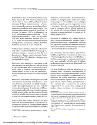 442. Natureza dos Problemas
Estratégias de Gerenciamento de Recursos Hídricos no
Brasil: Áreas de Cooperação com o Banco Mundial
Embora a taxa anual de crescimento urbano do país
tenha decaído, dos 4,4% observados na década de
70-80, para os atuais 2,43%, indicando alguma
atenuação de fluxos migratórios rurais – urbano e
importante queda na taxa de fecundidade, o fato é
que a concentração nas áreas metropolitanas e nas
maiores aglomerações urbanas do país tende a se
acentuar. No período 1991/96 as cidades com 100
a 499 mil habitantes passaram a abrigar 11,3% da
população total contra 10,7% em 1991; as cidades
com 50 a 99 mil habitantes passaram de 5,4% a
9,1%, muitas dessas localizadas no entorno de áreas
metropolitanas. Já as cidades com mais de 500 mil
habitantes passaram de 35,2% para 35,7%.
Verifica-se essa tendência mesmo nos estados com
rede urbana bem distribuída: Santa Catarina, p. ex.,
onde a concentração é crescente em Joinville, ou no
Paraná, com a Região Metropolitana de Curitiba
reunindo 56% do PIB industrial e mais de um terço
da população do estado.
Em termos intra-regionais, o crescimento se dá,
marcadamente, nas periferias e em enclaves (favelas
e cortiços) ocupados pelos extratos inferiores de
renda, onde as taxas de crescimento chegam a
superar a marca de 15% ao ano, em contraponto à
relativa estabilidade dos núcleos centrais (Tucci,
2001)6
.
O resultado das elevadas concentração e velocidade
que marcaram e persistem neste processo (ainda
que atenuadas), reproduz, em grande medida, o
quadro de comprometimento do meio ambiente
urbano, descrito quando da análise dos problemas
predominantesna ZonadaMataeLitoralnordestinos.
Afinal, as metrópoles que lá se desenvolveram
compõem,reconhecidamente,comtintassociaismais
severas, o retrato próprio das metrópoles brasileiras.
Esse quadro, vale repetir, caracteriza-se pela
sobreposição de problemas na mesma porção de
território, em milhares de fontes poluidoras pontuais
e dispersas, como resultadoda disposição de esgotos
domésticos, resíduos sólidos e efluentes industriais
não tratados, mais gravemente em encostas, fundos
de vale, alagados, várzeas e beiras de rios e córregos,
geralmente ocupados de modo irregular por favelas
e loteamentos desconformes, configurando nichos
onde se conjugam pobreza urbana, ausência de
serviços de infra-estrutura básica, degradação
ambiental e comprometimento de mananciais de
abastecimento e lazer.
Ainda que as cidades do sul e sudeste detenham
maior capacidade institucional, renda per capita e
potencial de arrecadação e investimento7
, convivem
comimportantesproblemas desaneamentoambiental
urbano, notadamente com desafios que concernem
à disponibilidade de recursos hídricos.
Em acréscimo à poluição hídrica, agravaram-se,
também, os problemas recorrentes de cheias que,
virtualmente, paralisam cidades como São Paulo e
resultam em custos que se repercutem amplamente
sobre toda sociedade, pela obstrução do tráfego,
perdas patrimoniais e interrupção das atividades em
geral (ver Anexo I).
Em uma abordagem genérica, destacam-se os
seguintes fatores como os de maior expressão na
delimitação do quadro de problemas de recursos
hídricos nessas metrópoles: (i) os baixos níveis de
tratamento dos esgotos domésticos8
, mesmo em
cidades que lograram superar os 90% na coleta de
águas servidas (interior paulista, principalmente), o
que implica em lançamentos in natura
concentrados9
; (ii) a disposição inadequada de
resíduos sólidos, em lixões a céu aberto, quando
6
Tucci (2001), “Panorama dos Recursos Hídricos”, mimeo.
7
A renda per capita média nas cidades do interior paulista é
substancialmente superior do que a observada nas metrópoles
do Nordeste; o orçamento da cidade de São Paulo é o terceiro
do país, superando muitos dos principais estados.
8
Estima-se que algo como 90% das descargas de DBO nas
grandes cidades sejam de origem doméstica, contra apenas
10% industrial. Em Contagem, na Região Metropolitana de
Belo Horizonte, estes percentuais são respectivamente de
93% e 7%.
9
Ver Tabela II.9, com índices de atendimento em saneamento
básico.
PDF created with FinePrint pdfFactory Pro trial version http://www.fineprint.com
 