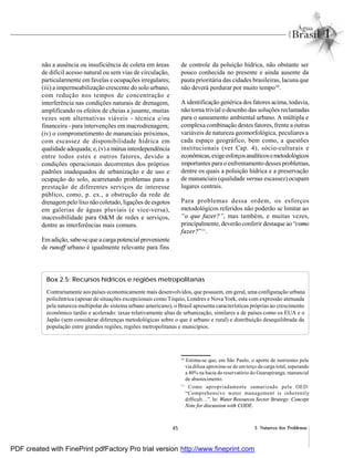 45 2. Natureza dos Problemas
não a ausência ou insuficiência de coleta em áreas
de difícil acesso natural ou sem vias de circulação,
particularmente em favelas e ocupações irregulares;
(iii) a impermeabilização crescente do solo urbano,
com redução nos tempos de concentração e
interferência nas condições naturais de drenagem,
amplificando os efeitos de cheias a jusante, muitas
vezes sem alternativas viáveis - técnica e/ou
financeira - para intervenções em macrodrenagem;
(iv) o comprometimento de mananciais próximos,
com escassez de disponibilidade hídrica em
qualidade adequada; e, (v) a mútua interdependência
entre todos estes e outros fatores, devido a
condições operacionais decorrentes dos próprios
padrões inadequados de urbanização e de uso e
ocupação do solo, acarretando problemas para a
prestação de diferentes serviços de interesse
público, como, p. ex., a obstrução da rede de
drenagempelo lixo não coletado, ligações de esgotos
em galerias de águas pluviais (e vice-versa),
inacessibilidade para O&M de redes e serviços,
dentre as interferências mais comuns.
Emadição, sabe-seque acarga potencial proveniente
de runoff urbano é igualmente relevante para fins
de controle da poluição hídrica, não obstante ser
pouco conhecida no presente e ainda ausente da
pauta prioritária das cidades brasileiras, lacuna que
não deverá perdurar por muito tempo10
.
A identificação genérica dos fatores acima, todavia,
não torna trivial o desenho das soluções reclamadas
para o saneamento ambiental urbano. A múltipla e
complexa combinação destes fatores, frente a outras
variáveis de natureza geomorfológica, peculiares a
cada espaço geográfico, bem como, a questões
institucionais (ver Cap. 4), sócio-culturais e
econômicas,exigeesforçosanalíticosemetodológicos
importantes para o enfrentamento desses problemas,
dentre os quais a poluição hídrica e a preservação
de mananciais (qualidade versus escassez) ocupam
lugares centrais.
Para problemas dessa ordem, os esforços
metodológicos referidos não poderão se limitar ao
“o que fazer?”, mas também, e muitas vezes,
principalmente, deverão conferir destaque ao “como
fazer?”11
.
Box 2.5: Recursos hídricos e regiões metropolitanas
Contrariamente aos países economicamente mais desenvolvidos, que possuem, em geral, uma configuração urbana
policêntrica (apesar de situações excepcionais como Tóquio, Londres e Nova York, esta com expressão atenuada
pela natureza multipolar do sistema urbano americano), o Brasil apresenta características próprias ao crescimento
econômico tardio e acelerado: taxas relativamente altas de urbanização, similares a de países como os EUA e o
Japão (sem considerar diferenças metodológicas sobre o que é urbano e rural) e distribuição desequilibrada da
população entre grandes regiões, regiões metropolitanas e municípios.
10
Estima-se que, em São Paulo, o aporte de nutrientes pela
via difusa aproxime-se de um terço da carga total, superando
a 40% na bacia do reservatório do Guarapiranga, manancial
de abastecimento.
11
Como apropriadamente sumarizado pela OED:
“Comprehensive water management is inherently
difficult…”. In: Water Resources Sector Strategy: Concept
Note for discussion with CODE.
PDF created with FinePrint pdfFactory Pro trial version http://www.fineprint.com
 