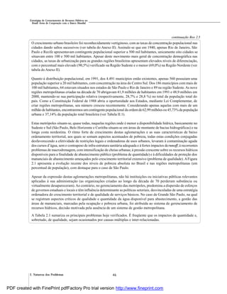 462. Natureza dos Problemas
Estratégias de Gerenciamento de Recursos Hídricos no
Brasil: Áreas de Cooperação com o Banco Mundial
O crescimento urbano brasileiro foi reconhecidamente vertiginoso, com as taxas de concentração populacional nas
cidades dando saltos sucessivos (ver tabela do Anexo II). Assinale-se que em 1940, apenas Rio de Janeiro, São
Paulo e Recife apresentavam contingente populacional superior a 500 mil habitantes, unicamente oito cidades se
situavam entre 100 e 500 mil habitantes. Apesar deste movimento mais geral de concentração demográfica nas
cidades, as taxas de urbanização para as grandes regiões brasileiras apresentam elevados níveis de diferenciação,
com o percentual mais elevado (90,5%) verificado na Região Sudeste e o menor (69,0%) na Região Nordeste (ver
tabela doAnexo II).
Quanto à distribuição populacional, em 1991, dos 4.491 municípios então existentes, apenas 560 possuíam uma
população superior a 20 mil habitantes, com concentração na área do Centro Sul. Dos 186 municípios com mais de
100 mil habitantes, 64 estavam situados nos estados de São Paulo e Rio de Janeiro e 89 na região Sudeste.As nove
regiões metropolitanas criadas na década de 70 abrigavam 41,9 milhões de habitantes em 1991 e 48,9 milhões em
2000, mantendo-se sua participação relativa (respectivamente, 28,7% e 28,8 %) no total da população total do
país. Como a Constituição Federal de 1988 abriu a oportunidade aos Estados, mediante Lei Complementar, de
criar regiões metropolitanas, seu número cresceu recentemente. Considerando apenas aquelas com mais de um
milhão de habitantes, encontraremos umcontingentepopulacional da ordemde62,99 milhõesou 45,73%da população
urbana e 37,14% da população total brasileira (ver Tabela II.1).
Estas metrópoles situam-se, quase todas, naquelas regiões onde é menor a disponibilidade hídrica, basicamente no
Sudeste e Sul (São Paulo, Belo Horizonte e Curitiba situam-se em áreas de montante de bacias hidrográficas) e na
longa costa nordestina. O ritmo forte de crescimento destas aglomerações e as suas características de baixo
ordenamento territorial, aos quais se somam aspectos acentuados de pobreza, todas estas condições conjugadas
desfavorecendo a efetividade de restrições legais e ordenadoras de usos urbanos, levaram à contaminação aguda
dos cursos d’água, sem o contrapeso de infra-estrutura sanitária adequada e à fortes impactos derunoff; à recorrentes
problemas de macrodrenagem, com intensificação de cheias urbanas; à pressão crescente sobre os recursos hídricos
disponíveis para a finalidade de abastecimento público (problema de quantidade) e à dificuldades de proteção dos
mananciais de abastecimento ameaçados pelo crescimento territorial extensivo (problema de qualidade). AFigura
2.1 apresenta a evolução recente dos níveis de pobreza absoluta no Brasil e nas regiões metropolitanas (em
percentual de população), com destaque para o caso de São Paulo.
Apesar da expressão destas aglomerações metropolitanas, não há instituições ou iniciativas públicas relevantes
aplicadas à sua administração (as organizações criadas ao longo da década de 70 perderam substância ou
virtualmente desapareceram).Ao contrário, no gerenciamento das metrópoles, predomina a dispersão de esforços
de governos estaduais e locais e têm influência determinante as políticas setoriais, desvinculadas de uma estratégia
ordenadora do crescimento territorial e de qualidade de serviços básicos. No caso da Grande São Paulo, na qual
se registram aspectos críticos de qualidade e quantidade da água disponível para abastecimento, a gestão das
áreas de mananciais, marcadas pela ocupação e pobreza urbana, foi atribuída ao sistema de gerenciamento de
recursos hídricos, decisão motivada pela ausência de um sistema de gestão metropolitana.
A Tabela 2.1 sumariza os principais problemas hoje verificados. É freqüente que os impactos de quantidade e,
sobretudo, de qualidade, sejam ocasionados por causas múltiplas e inter-relacionadas.
continuação Box 2.5
PDF created with FinePrint pdfFactory Pro trial version http://www.fineprint.com
 