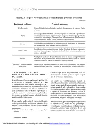 482. Natureza dos Problemas
Estratégias de Gerenciamento de Recursos Hídricos no
Brasil: Áreas de Cooperação com o Banco Mundial
Regiões metropolitanas
Belo Horizonte
Recife
Salvador
Porto Alegre
Curitiba
Fortaleza e outras metrópoles
nordestinas
Tabela 2.1 – Regiões metropolitanas e recursos hídricos: principais problemas
Principais problemas
Disponibilidade hídrica limitada. Ausência de tratamento de esgotos. Cheias
urbanas.
Baixa disponibilidade hídrica. Deficiências graves de quantidade e qualidade no
sistema de abastecimento. Superexploração de águas subterrâneas pela população.
Poluição dos cursos d’água, com impactos na balneabilidade das praias. Ausência
de saneamento nos morros, favelas e alagados. Cheias urbanas.
Poluição hídrica, com impacto na balneabilidade das praias. Falta de saneamento
em áreas de baixa renda, inclusive morros e alagados.
Poluição doméstica e industrial do rio Guaíba. Existência de plantas industriais a
montante da captação para abastecimento. Insuficiência no controle de fontes de
emissão industrial.
Oscilação na qualidade de água bruta na época de chuvas, com problemas no
tratamento. Avanço urbano sobre áreas de mananciais. Insuficiência no controle
de fontes de emissão industrial. Problemas de macrodrenagem.
Limitações nas disponibilidades hídricas. Poluição dos cursos d’água, comimpactos
na balneabilidade das praias. Problemas de saneamento em áreas de renda baixa.
continuação
2.7. PROBLEMAS DE RECURSOS
HÍDRICOS NA ZONA COSTEIRA DO SUL E
DO SUDESTE
Excluídas as regiões metropolitanas de Vitória (ES),
RiodeJaneiro (RJ),Santos(SP),Joinville(SC),Porto
Alegre (RS) e, emparte, tambémFlorianópolis (SC),
todas lindeiras ao mar e comenquadramentos típicos
das demais metrópoles do País, os problemas da
zona costeira do Sul e do Sudeste reproduzem as
deficiências de infra-estrutura sanitária já citadas e
recorrentes na malha urbana do país, todavia, com
peculiariedades importantes.
Uma peculiaridade notável é constituída pela
reduzida população residente e elevado fluxo
sazonal13
, o que implicaemalternância de ociosidade
e sobrecarga, além de problemas para seu
financiamento, quer no aporte de capital ou para
fins de operação e manutenção.
Em adição, são reconhecidamente menores as
capacidades institucionais de municípios balneários,
frágeis no exercício de controles efetivos sobre o
usoeocupação dosoloesubmetidos afortespressões
imobiliárias,comdanossobreoordenamentoterritorial
e a proteção de mananciais, áreas de várzeas, de
inundação natural, sujeitas à erosão marinha ou que
mereçam cuidados especiais e de preservação
permanente (mangues, restingas e similares).
Por conseqüência, predominam padrões predatórios
de urbanização, inclusive no que tange à
verticalização injustificada com perda de potencial
paisagístico, muitas vezes ao arrepio da lei, sem
que, nesses casos, as emergências associadas às13
Fator de multiplicação de até 20 vezes sobre a população
residente.
PDF created with FinePrint pdfFactory Pro trial version http://www.fineprint.com
 