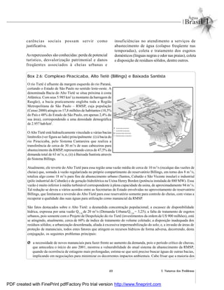 49 2. Natureza dos Problemas
carências sociais possam servir como
justificativa.
As repercussões são conhecidas: perda de potencial
turístico, desvalorização patrimonial e danos
freqüentes associados à cheias urbanas e
insuficiências no atendimento a serviços de
abastecimento de água (colapso freqüente nas
temporadas), coleta e tratamento dos esgotos
domésticos (línguas negras e odor nas praias), coleta
e disposição de resíduos sólidos, dentre outros.
Box 2.6: Complexo Piracicaba, Alto Tietê (Billings) e Baixada Santista
O rio Tietê é afluente da margem esquerda do rio Paraná,
cortando o Estado de São Paulo no sentido leste-oeste. A
denominada Bacia do Alto Tietê se situa próxima à costa
Atlântica. Com seus 5.985 km2
(a montante da barragem de
Rasgão), a bacia praticamente engloba toda a Região
Metropolitana de São Paulo – RMSP, cuja população
(Censo 2000) atingiu os 17,8 milhões de habitantes (10,5%
do País e 48% do Estado de São Paulo, em apenas 2,4% da
sua área), correspondendo a uma densidade demográfica
de 2.957 hab/km2
.
O Alto Tietê está hidraulicamente vinculado a várias bacias
limítrofes (ver figura ao lado) principalmente: (i) à bacia do
rio Piracicaba, pelo Sistema Cantareira que realiza a
transferência de cerca de 30 m3
/s de suas cabeceiras para
abastecimento da RMSP, representando cerca de 47,5% da
demanda total de 63 m3
/s; e, (ii) à Baixada Santista através
do Sistema Billings.
Atualmente, ele reverte do Alto Tietê para essa região uma vazão média de cerca de 10 m3
/s (recalque das vazões de
cheias) que, somada à vazão regularizada no próprio compartimento do reservatório Billings, em torno dos 8 m 3
/s,
totaliza algo como 18 m3
/s para fins de abastecimento urbano (Santos, Cubatão e São Vicente insular) e industrial
(pólo industrial de Cubatão) e de geração hidrelétrica na Usina Henry Borden (potência instalada de 880 MW). Essa
vazão é muito inferior à média turbinável correspondente à plena capacidade da usina, de aproximadamente 94 m3
/s.
Tal redução se deveu a vários acordos entre as Secretarias de Estado envolvidas no aproveitamento do reservatório
Billings, que limitaram a reversão do Alto Tietê para esse reservatório somente para controle de cheias, com vistas a
recuperar a qualidade das suas águas para utilização como manancial da RMSP.
São fatos destacados sobre o Alto Tietê: a desmedida concentração populacional; a escassez de disponibilidade
hídrica, expressa por uma vazão Q7,10
de 20 m3
/s (Demanda Urbana/Q7,10
= 3,25); a falta de tratamento de esgotos
urbanos, pois somente com o Projeto de Despoluição do rio Tietê (investimentos da ordem de U$ 900 milhões), está
se atingindo, atualmente, cerca de 60% de índice de tratamento do volume coletado; a disposição inadequada dos
resíduos sólidos; a urbanização desordenada, aliada à excessiva impermeabilização do solo; e, a invasão de áreas de
proteção de mananciais, todos estes fatores que atingem os recursos hídricos de forma adversa, decorrendo, desta
conjugação, os seguintes problemas principais:
Ø a necessidade de novos mananciais para fazer frente ao aumento da demanda, pois o período crítico de chuvas,
que antecedeu o início do ano 2001, mostrou a vulnerabilidade do atual sistema de abastecimento da RMSP,
quando da ocorrência de estiagens mais prolongadas; estima-se que será preciso buscar águas de outras bacias,
implicando em negociações para minimizar os decorrentes impactos ambientais. Cabe frisar que a maioria dos
OCEANO
ATLÂNTICO
RIOTIETÊ
R
PIN
HEIROS
R TAMANDUATEÍ
R JAGUARI
R JACAREÍ
R CACHOEIRAR CAMANDUCAIA R ATIBAINHA
R JAGUARI
R ATIBAIA
R CORUMBATAÍ
RIO PIRACICABA
R CAPIVARI
RIO TIETÊ
RIO
JUQUERI
R TAIAÇUPEBA
R PARAITINGA
R TIETÊ
R JUNDIAÍ
R BIR
ITIBA
R EMBU-G
UAÇU
RITAPANHAÚ
RITATINGA
RCAPIVARI
RITAPANHAÚ
R CUBATÃO
R AGUAPEÚ
R BRANCO
R PRETO
PONTE
NOVA RIB DO CAMPO
JUNDIAÍ
TAIAÇUPEBA
TRAIÇÃO
GUARAPIRANGA PEDREIRA
CAPIVARI-
MONOS
RIO
GRANDE
RIO
PEQUENO
PEDRAS
RASGÃO
PIRAPORA
PAIVA
BARRA
BONITA
JAGUARI-
JACAREÍ
STA INÊS
ETA
GUARAÚ
ETA
TAIAÇUPEBA
USINA
CODESP
USINA
HENRY
BORDEN
PIRACICABA
ALTO TIETÊ
BAIXADA
SANTISTA
Res
Billings
p/Campinas
p/Jundiaí
ELEVATÓRIA EXISTENTE
ELEVATÓRIA PLANEJADA
RESERVATÓRIO EXISTENTE
RESERVATÓRIO PLANEJADO
PDF created with FinePrint pdfFactory Pro trial version http://www.fineprint.com
 
