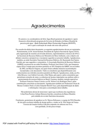 v
Agradecimentos
Os autores e os coordenadores da Série Água Brasil gostariam de agradecer o apoio
financeiro oferecido pelo programa do Governo da Holanda e do Banco Mundial de
parceria pela água – Bank-Netherlands Water Partnership Program (BNWPP),
sem o qual a realização do estudo não teria sido possível.
Por ocasião da edição deste documento, os seguintes agradecimentos devem ser registrados.
Primeiramente, ao Dr. Jerson Kelman, Presidente daAgência Nacional de Águas (ANA),
pela organização de reuniões envolvendo diretores, superintendentes e técnicos da ANA e
da Secretaria de Recursos Hídricos do Ministério do Meio Ambiente, com o objetivo de
debater conceitos e perspectivas e incorporar sugestões ao presente trabalho. Agradecemos,
também, ao então Secretário Nacional de Recursos Hídricos, Dr. Raymundo José Santos
Garrido, por suas sugestões e comentários. À Associação Brasileira de Recursos Hídricos
(ABRH), na pessoa de seu então Presidente, Professor José Almir Cirilo, que franqueou
espaço físico e tempo para encontros paralelos ao XIV Simpósio da ABRH, em novembro
de 2002, em Maceió/Alagoas, nos quais foram colhidas inúmeras recomendações
incorporadas a este documento. Todos os consultores que disponibilizaram seus
conhecimentos nos referidos encontros paralelos de Maceió. Agradecemos, ainda, aos Srs.
John Briscoe, Luiz Gabriel Azevedo e Abel Mejia, pelo apoio e pelos comentários que
permitiram correções de rumo e a cobertura de lacunas importantes nas análises sobre o
gerenciamento de recursos hídricos no Brasil. Fazemos, também, menção especial ao
Professor Francisco Nunes Correia e ao Dr. Nelson Luiz Rodrigues Nucci, pelas
contribuições conceituais ao documento. Agradecemos também aos Professores Oscar de
Moraes Cordeiro Netto e Carlos Eduardo Morelli Tucci, pela disponibilização de dados
e informações vitais para a consolidação deste trabalho.
Não poderíamos deixar de mencionar o apoio que recebemos das engenheiras
Lilian Pena Pereira e Juliana Menezes Garrido, consultoras do Banco Mundial,
pelo trabalho de revisão final deste documento.
Finalmente, gostaríamos de agradecer ao Sr. Marcus Rebouças e a equipe da TDA Desenho
& Arte pelo excelente trabalho de design gráfico, e ainda, ao Sr. Nilo Sergio de França
Ferreira da Estação Gráfica Ltda pelo empenho em editorar este livro,
com qualidade, em tão pouco tempo.
PDF created with FinePrint pdfFactory Pro trial version http://www.fineprint.com
 