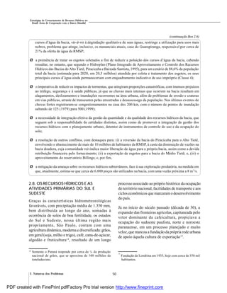 502. Natureza dos Problemas
Estratégias de Gerenciamento de Recursos Hídricos no
Brasil: Áreas de Cooperação com o Banco Mundial
2.8. OS RECURSOS HÍDRICOS E AS
ATIVIDADES PRIMÁRIAS DO SUL E
SUDESTE
Graças às características hidrometeorológicas
favoráveis, com precipitação média de 1.350 mm,
bem distribuída ao longo do ano, somadas à
ocorrência de solos de boa fertilidade, os estados
do Sul e Sudeste, nessa última região mais
propriamente, São Paulo, contam com uma
agriculturadinâmica, moderna e diversificada: grãos,
em geral (soja, milho e trigo), café, cana-de-açúcar,
algodão e fruticultura14
, resultado de um longo
cursos d’água da bacia, vis-à-vis à degradação qualitativa de suas águas, restringe a utilização para usos mais
nobres, problema que atinge, inclusive, os mananciais atuais, caso do Guarapiranga, responsável por cerca de
21% da oferta de água da RMSP;
Ø a premência de tratar os esgotos coletados a fim de reduzir a poluição dos cursos d’água da bacia, cabendo
ressaltar, no entanto, que segundo o Hidroplan (Plano Integrado de Aproveitamento e Controle dos Recursos
Hídricos das Bacias do Alto Tietê, Piracicaba e Baixada Santista, 1995), para um cenário de 88,6% da população
total da bacia (estimada para 2020, em 20,5 milhões) atendida por coleta e tratamento dos esgotos, os seus
principais cursos d’água ainda permaneceriam com enquadramento indicativo de uso impróprio (Classe 4);
Ø o imperativo de reduzir os impactos de tormentas, que atingiram proporções catastróficas, com imensos prejuízos
ao tráfego, segurança e à saúde públicas, já que as chuvas mais intensas que ocorrem na bacia resultam em
alagamentos, deslizamentos e inundações recorrentes na área urbana, além de problemas de erosão e crateras
em vias públicas, arraste de transeuntes pelas enxurradas e desassossego da população. Nos últimos eventos de
chuvas fortes registraram-se congestionamentos na casa dos 200 km, com o número de pontos de inundação
saltando de 125 (1979) para 500 (1999);
Ø a necessidade de integração efetiva da gestão da quantidade e da qualidade dos recursos hídricos da bacia, que
seguem sob a responsabilidade de entidades distintas, assim como de promover a integração da gestão dos
recursos hídricos com o planejamento urbano, detentor de instrumentos de controle do uso e da ocupação do
solo;
Ø a resolução de outros conflitos, com destaques para: (i) a reversão da bacia do Piracicaba para o Alto Tietê,
envolvendo o abastecimento de mais de 10 milhões de habitantes da RMSP, à custa da diminuição de vazões na
bacia doadora, cuja comunidade reivindica maior liberação de água para a própria bacia, assim como a devida
retribuição financeira pelo fornecimento; (ii) a exportação de esgotos para a bacia do Médio Tietê; e, (iii) o
aproveitamento do reservatório Billings; e, por fim,
Ø a mitigação da ameaça sobre os recursos hídricos subterrâneos, face à sua exploração predatória, na medida em
que, atualmente, estima-se que cerca de 6.000 poços são utilizados na bacia, com uma vazão próxima a 8 m3
/s.
(continuação Box 2.6)
processo associado ao próprio histórico da ocupação
do território nacional, facilidades de transporte e aos
ciclos econômicos que marcaramo desenvolvimento
do país.
Já no início do século passado (década de 30), a
expansão das fronteiras agrícolas, capitaneada pelo
vetor dominante da cafeicultura, propiciava a
ocupação do sudoeste paulista, norte e noroeste
paranaense, em um processo planejado e muito
veloz, que marcou a fundação da própria rede urbana
de apoio àquela cultura de exportação15
.
14
Somente o Paraná responde por cerca de ¼ da produção
nacional de grãos, que se aproxima de 100 milhões de
toneladas/ano.
15
Fundação de Londrina em 1935, hoje com cerca de 550 mil
habitantes.
PDF created with FinePrint pdfFactory Pro trial version http://www.fineprint.com
 