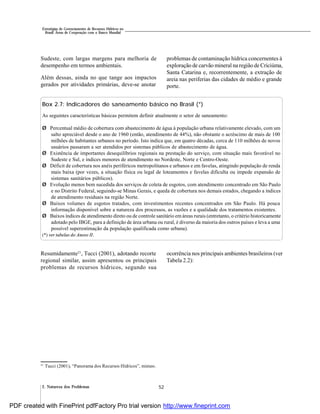 522. Natureza dos Problemas
Estratégias de Gerenciamento de Recursos Hídricos no
Brasil: Áreas de Cooperação com o Banco Mundial
Sudeste, com largas margens para melhoria de
desempenho em termos ambientais.
Além dessas, ainda no que tange aos impactos
gerados por atividades primárias, deve-se anotar
problemas de contaminação hídrica concernentes à
exploração de carvão mineral na região de Criciúma,
Santa Catarina e, recorrentemente, a extração de
areia nas periferias das cidades de médio e grande
porte.
Box 2.7: Indicadores de saneamento básico no Brasil (*)
As seguintes características básicas permitem definir atualmente o setor de saneamento:
Ø Percentual médio de cobertura com abastecimento de água à população urbana relativamente elevado, com um
salto apreciável desde o ano de 1960 (então, atendimento de 44%), não obstante o acréscimo de mais de 100
milhões de habitantes urbanos no período. Isto indica que, em quatro décadas, cerca de 110 milhões de novos
usuários passaram a ser atendidos por sistemas públicos de abastecimento de água.
Ø Existência de importantes desequilíbrios regionais na prestação do serviço, com situação mais favorável no
Sudeste e Sul, e índices menores de atendimento no Nordeste, Norte e Centro-Oeste.
Ø Déficit de cobertura nos anéis periféricos metropolitanos e urbanos e em favelas, atingindo população de renda
mais baixa (por vezes, a situação física ou legal de loteamentos e favelas dificulta ou impede expansão de
sistemas sanitários públicos).
Ø Evolução menos bem sucedida dos serviços de coleta de esgotos, com atendimento concentrado em São Paulo
e no Distrito Federal, seguindo-se Minas Gerais, e queda de cobertura nos demais estados, chegando a índices
de atendimento residuais na região Norte.
Ø Baixos volumes de esgotos tratados, com investimentos recentes concentrados em São Paulo. Há pouca
informação disponível sobre a natureza dos processos, as vazões e a qualidade dos tratamentos existentes.
Ø Baixos índices de atendimento direto ou de controle sanitário emáreas rurais (entretanto, o critério historicamente
adotado pelo IBGE, para a definição de área urbana ou rural, é diverso da maioria dos outros países e leva a uma
possível superestimação da população qualificada como urbana).
(*) ver tabelas do Anexo II.
Resumidamente21
, Tucci (2001), adotando recorte
regional similar, assim apresentou os principais
problemas de recursos hídricos, segundo sua
ocorrência nos principais ambientes brasileiros (ver
Tabela 2.2):
21
Tucci (2001), “Panorama dos Recursos Hídricos”, mimeo.
PDF created with FinePrint pdfFactory Pro trial version http://www.fineprint.com
 