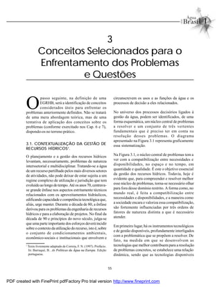 55
3
Conceitos Selecionados para o
Enfrentamento dos Problemas
e Questões
O
passo seguinte, na definição de uma
EGRHB, será a identificação de conceitos
considerados úteis para enfrentar os
problemas anteriormente definidos. Não se tratará
de uma mera abordagem teórica, mas de uma
tentativa de aplicação dos conceitos sobre os
problemas (conforme exercitado nos Cap. 6 e 7),
dispondo-os no terreno prático.
3.1. CONTEXTUALIZAÇÃO DA GESTÃO DE
RECURSOS HÍDRICOS1
.
O planejamento e a gestão dos recursos hídricos
levantam, necessariamente, problemas de natureza
interssetorial e multidisciplinar. Tratando-se a água
de um recurso partilhado pelos mais diversos setores
de atividades, não pode deixar de estar sujeita a um
regime complexo de utilização e jurisdição que tem
evoluídoaolongodotempo.Atéos anos70,centrava-
se grande ênfase nos aspectos estritamente técnicos
relacionados com os aproveitamentos hidráulicos,
edificandocapacidadeecompetênciatecnológicaque,
aliás, urge manter. Durante a década de 80, a ênfase
derivou para os problemas da engenharia de recursos
hídricos e para a elaboração de projetos. No final da
década de 90 e princípios do novo século, julga-se
que uma parteimportante dos esforços deverá incidir
sobreocontexto dautilizaçãodorecurso, istoé,sobre
o conjunto de condicionamentos ambientais,
econômico-sociais e institucionais que envolvem e
circunscrevem os usos e as funções da água e os
processos de decisão a eles relacionados.
No universo dos processos decisórios ligados à
gestão da água, podem ser identificados, de uma
forma esquemática, um núcleo central de problemas
a resolver e um conjunto de três vertentes
fundamentais que é preciso ter em conta na
resolução desses problemas. O diagrama
apresentado na Figura 3.1 representa graficamente
essa sistematização.
Na Figura 3.1, o núcleo central de problemas tem a
ver com a compatibilização entre necessidades e
disponibilidades, no espaço e no tempo, em
quantidade e qualidade. É este o objetivo essencial
da gestão dos recursos hídricos. Todavia, hoje é
evidente que, para compreender e resolver melhor
esse núcleo de problemas, torna-se necessário olhar
para fora desse domínio restrito. A forma como, no
mundo real, é feita a compatibilização entre
necessidades e disponibilidades, e a maneira como
a sociedade encara e valoriza essa compatibilização,
são fortemente influenciadas por três ordens de
fatores de natureza distinta a que é necessário
atender.
Em primeiro lugar, há os instrumentos tecnológicos
e de gestão disponíveis, profundamente interligados
com a problemática que se propõem a resolver. De
fato, na medida em que se desenvolvem as
tecnologias que melhor contribuempara a resolução
de problemas concretos, se estabelece uma relação
dinâmica, sendo que as tecnologias disponíveis
1
Texto livremente adaptado de Correia, F. N. (1997). Prefácio.
In: Barraqué, B.. As Políticas da Água na Europa. Edição
portuguesa.
PDF created with FinePrint pdfFactory Pro trial version http://www.fineprint.com
 